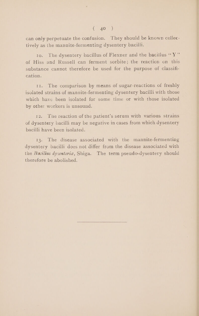 can only perpetuate the confusion. They should be known collec- tively as the mannite-fermenting dysentery bacilli. 10. The dysentery bacillus of Flexner and the bacillus “ Y” of Hiss and Russell can ferment sorbite; the reaction on this substance cannot therefore be used for the purpose of classifi- cation. 11. The comparison by means of sugar-reactions of freshly isolated strains of mannite-fermenting dysentery bacilli with those which have been isolated for some time or with those isolated by other workers is unsound. 12. The reaction of the patient’s serum with various strains of dysentery bacilli may be negative in cases from which dysentery bacilli have been isolated. 13. The disease associated with the mannite-fermenting dysentery bacilli does not differ from the disease associated with the Bacillus dysenteria, Shiga. The term pseudo-dysentery should therefore be abolished.