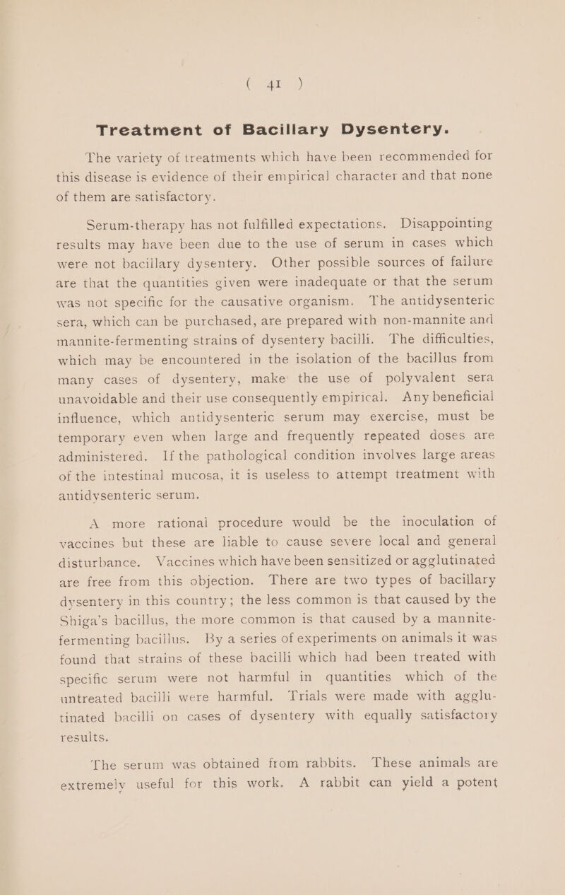 Tae 2) Treatment of Bacillary Dysentery. The variety of treatments which have been recommended for this disease is evidence of their empirical character and that none of them are satisfactory. Serum-therapy has not fulfilled expectations. Disappointing results may have been due to the use of serum in cases which were not bacillary dysentery. Other possible sources of failure are that the quantities given were inadequate or that the serum was not specific for the causative organism. The antidysenteric sera, which can be purchased, are prepared with non-mannite and mannite-fermenting strains of dysentery bacilli. The difficulties, which may be encountered in the isolation of the bacillus from many cases of dysentery, make the use of polyvalent sera unavoidable and their use consequently empirical. Any beneficial influence, which antidysenteric serum may exercise, must be temporary even when large and frequently repeated doses are administered. Ifthe pathological condition involves large areas of the intestinal mucosa, it is useless to attempt treatment with antidysenteric serum. A more rational procedure would be the inoculation of vaccines but these are liable to cause severe local and general disturbance. Vaccines which have been sensitized or agglutinated are free from this objection. There are two types of bacillary dysentery in this country; the less common is that caused by the Shiga’s bacillus, the more common is that caused by a mannite- fermenting bacillus. By a series of experiments on animals it was found that strains of these bacilli which had been treated with specific serum were not harmful in quantities which of the untreated bacilli were harmful. Trials were made with agglu- tinated bacilli on cases of dysentery with equally satisfactory Gesmlts, The serum was obtained from rabbits. These animals are extremely useful for this work, A rabbit can yield a potent