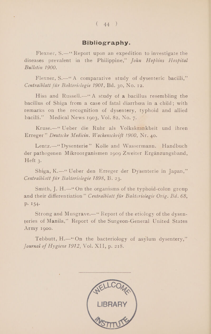 ( Ae) Bibliography. Flexner, S.—‘‘ Report upon an expedition to investigate the diseases prevalent in the Philippine,” John Hopkins Hospital Bulletin 1900. Flexner, S.—‘* A comparative study of dysenteric bacilh,” Centralblatt fiir Bakteriologie 1907, Bd. 30, No. 12. Hiss and Russell.—‘* A study of a bacillus resembling the bacillus of Shiga from a case of fatal diarrhoea in a child; with femarks On the recognition sof dysentery, 1) pnoid and allied bacilli.” “Medical News 1003, Vol.82, No. 7.5 Kruse.—‘‘ Ueber die Ruhr als Volkskvankheit und ihren Erreger”” Deutsche Medicin. Wochenschrift 1900, Nr. 40. Lentz.—‘ Dysenterie” Kolle and Wassermann. Handbuch der pathogenen Mikroorganismen 1909 Zweiter Erganzungsband, Tteit 2. Shiga, K.—-“ Ueber den Erreger der Dysenterie im Japan, Centralblatt fiiv Baktertologie 1598, B. 23. Smith, J. H.—“On the organisms of the typhoid-colon group and their differentiation” Centvalblati fiir Baktcriologie Ovig. Bd. 68, Do as Strong and Musgrave.—“ Report of the etiology of the dysen- teries of Manila,” Report of the Surgeon-General United States Army 1900. | Tebbutt, H.—“ On the bacteriology of asylum dysentery,” journar of disgiene 1912, Vol. X11, , 218, for LIBRARY _