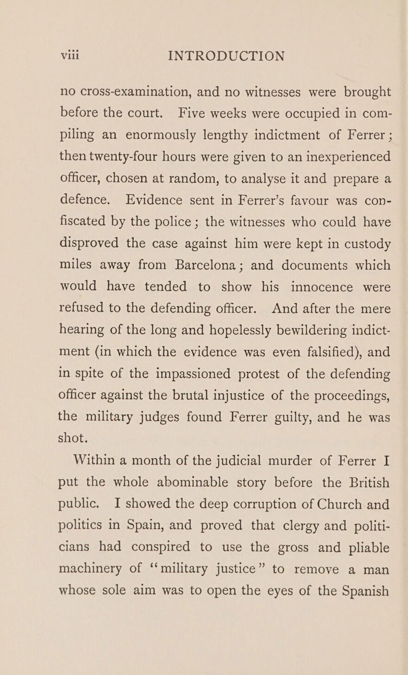 no cross-examination, and no witnesses were brought before the court. Five weeks were occupied in com- piling an enormously lengthy indictment of Ferrer ; then twenty-four hours were given to an inexperienced officer, chosen at random, to analyse it and prepare a defence. Evidence sent in Ferrer’s favour was con- fiscated by the police; the witnesses who could have disproved the case against him were kept in custody miles away from Barcelona; and documents which would have tended to show his innocence were refused to the defending officer. And after the mere hearing of the long and hopelessly bewildering indict- ment (in which the evidence was even falsified), and in spite of the impassioned protest of the defending officer against the brutal injustice of the proceedings, the military judges found Ferrer guilty, and he was shot. Within a month of the judicial murder of Ferrer I put the whole abominable story before the British public. JI showed the deep corruption of Church and politics in Spain, and proved that clergy and politi- cians had conspired to use the gross and pliable machinery of ‘‘military justice” to remove a man whose sole aim was to open the eyes of the Spanish