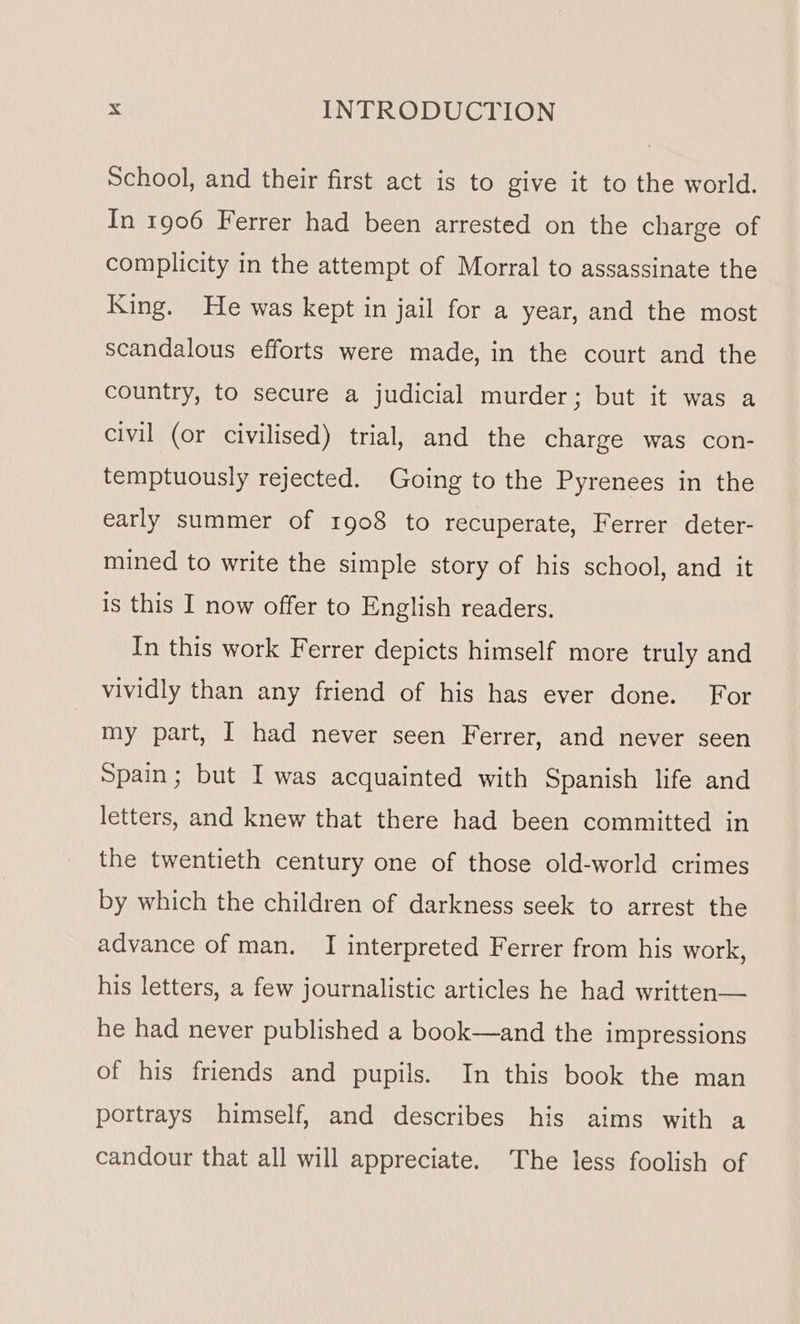 School, and their first act is to give it to the world. In 1906 Ferrer had been arrested on the charge of complicity in the attempt of Morral to assassinate the King. He was kept in jail for a year, and the most scandalous efforts were made, in the court and the country, to secure a judicial murder; but it was a civil (or civilised) trial, and the charge was con- temptuously rejected. Going to the Pyrenees in the early summer of 1908 to recuperate, Ferrer deter- mined to write the simple story of his school, and it is this I now offer to English readers. In this work Ferrer depicts himself more truly and vividly than any friend of his has ever done. For my part, I had never seen Ferrer, and never seen Spain; but I was acquainted with Spanish life and letters, and knew that there had been committed in the twentieth century one of those old-world crimes by which the children of darkness seek to arrest the advance of man. I interpreted Ferrer from his work, his letters, a few journalistic articles he had written— he had never published a book—and the impressions of his friends and pupils. In this book the man portrays himself, and describes his aims with a candour that all will appreciate. The less foolish of