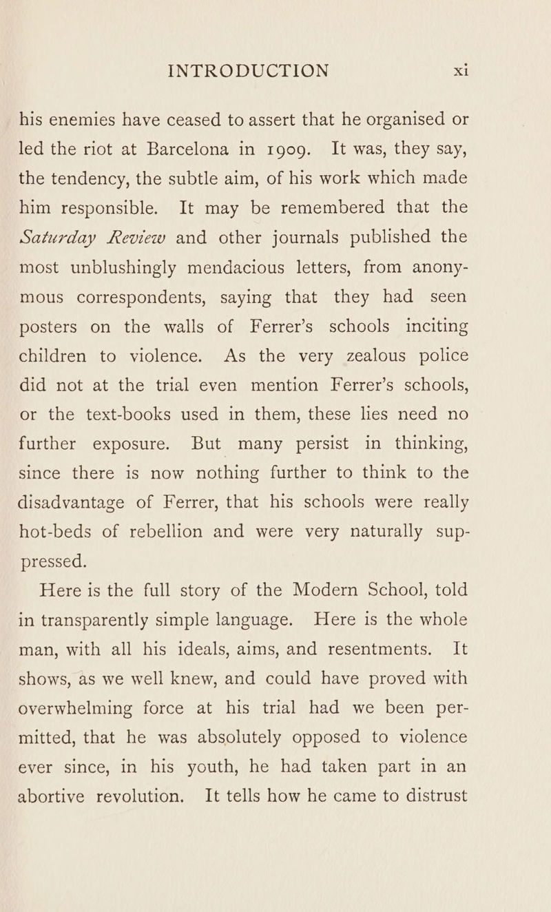 his enemies have ceased to assert that he organised or led the riot at Barcelona in 1909. It was, they say, the tendency, the subtle aim, of his work which made him responsible. It may be remembered that the Saturday Review and other journals published the most unblushingly mendacious letters, from anony- mous correspondents, saying that they had seen posters on the walls of Ferrer’s schools inciting children to violence. As the very zealous police did not at the trial even mention Ferrer’s schools, or the text-books used in them, these lies need no further exposure. But many persist in thinking, since there is now nothing further to think to the disadvantage of Ferrer, that his schools were really hot-beds of rebellion and were very naturally sup- pressed. Here is the full story of the Modern School, told in transparently simple language. Here is the whole man, with all his ideals, aims, and resentments. It shows, as we well knew, and could have proved with overwhelming force at his trial had we been per- mitted, that he was absolutely opposed to violence ever since, in his youth, he had taken part in an abortive revolution. It tells how he came to distrust