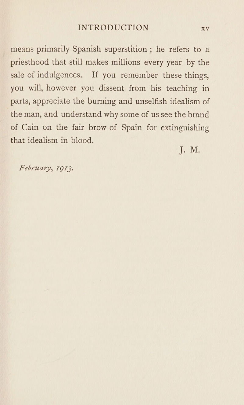 means primarily Spanish superstition ; he refers to a priesthood that still makes millions every year by the sale of indulgences. If you remember these things, you will, however you dissent from his teaching in parts, appreciate the burning and unselfish idealism of the man, and understand why some of us see the brand of Cain on the fair brow of Spain for extinguishing that idealism in blood. ees February, 1913.