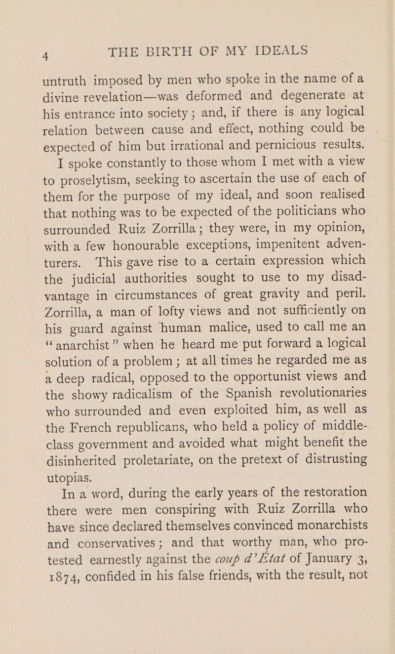 untruth imposed by men who spoke in the name of a divine revelation—was deformed and degenerate at his entrance into society ; and, if there is any logical relation between cause and effect, nothing could be expected of him but irrational and pernicious results. I spoke constantly to those whom I met with a view to proselytism, seeking to ascertain the use of each of them for the purpose of my ideal, and soon realised that nothing was to be expected of the politicians who surrounded Ruiz Zorrilla; they were, in my opinion, with a few honourable exceptions, impenitent adven- turers. This gave rise to a certain expression which the judicial authorities sought to use to my disad- vantage in circumstances of great gravity and peril. Zorrilla, a man of lofty views and not sufficiently on his guard against human malice, used to call me an “anarchist ” when he heard me put forward a logical solution of a problem ; at all times he regarded me as a deep radical, opposed to the opportunist views and the showy radicalism of the Spanish revolutionaries who surrounded and even exploited him, as well as the French republicans, who held a policy of middle- class government and avoided what might benefit the disinherited proletariate, on the pretext of distrusting utopias. In a word, during the early years of the restoration there were men conspiring with Ruiz Zorrilla who have since declared themselves convinced monarchists and conservatives; and that worthy man, who pro- tested earnestly against the coup d’L7at of January 3, 1874, confided in his false friends, with the result, not