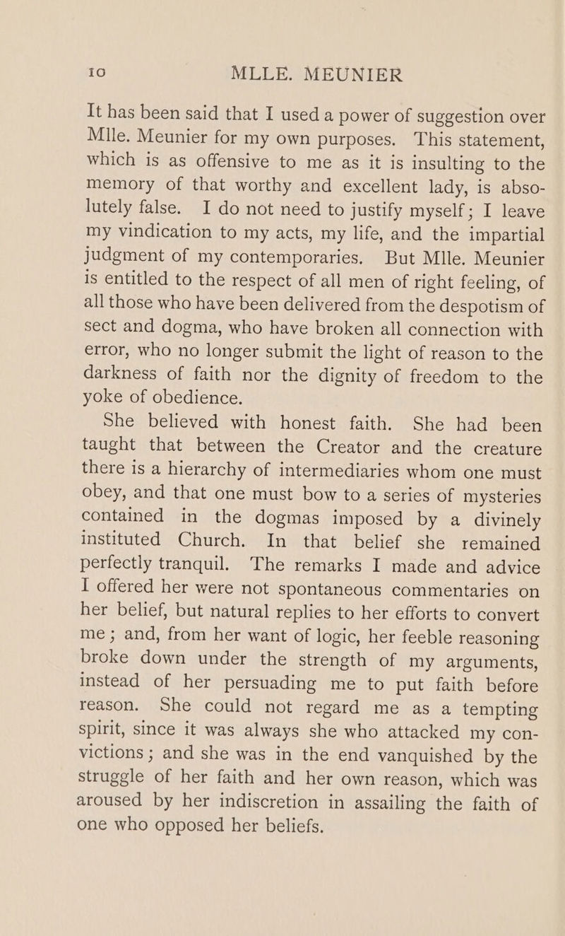 It has been said that I used a power of suggestion over Mile. Meunier for my own purposes. This statement, which is as offensive to me as it is insulting to the memory of that worthy and excellent lady, is abso- lutely false. I do not need to justify myself; I leave my vindication to my acts, my life, and the impartial judgment of my contemporaries. But Mlle. Meunier is entitled to the respect of all men of right feeling, of all those who have been delivered from the despotism of sect and dogma, who have broken all connection with error, who no longer submit the light of reason to the darkness of faith nor the dignity of freedom to the yoke of obedience. She believed with honest faith. She had been taught that between the Creator and the creature there is a hierarchy of intermediaries whom one must obey, and that one must bow to a series of mysteries contained in the dogmas imposed by a divinely instituted Church. In that belief she remained perfectly tranquil. The remarks I made and advice I offered her were not spontaneous commentaries on her belief, but natural replies to her efforts to convert me ; and, from her want of logic, her feeble reasoning broke down under the strength of my arguments, instead of her persuading me to put faith before reason. She could not regard me as a tempting spirit, since it was always she who attacked my con- victions ; and she was in the end vanquished by the struggle of her faith and her own reason, which was aroused by her indiscretion in assailing the faith of one who opposed her beliefs.