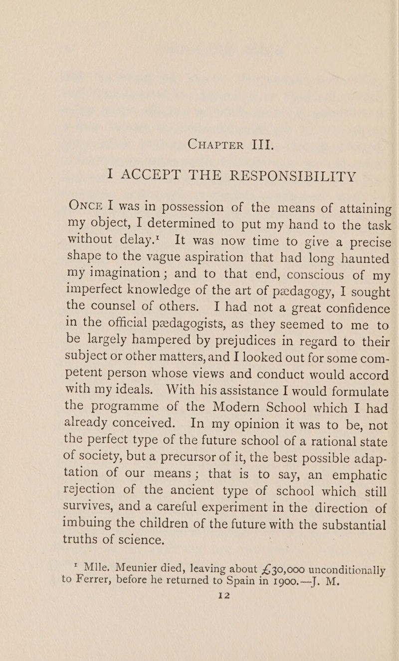 I ACCEPT THE RESPONSIBILITY ONCE I was in possession of the means of attaining my object, I determined to put my hand to the task without delay.t It was now time to give a precise shape to the vague aspiration that had long haunted my imagination; and to that end, conscious of my imperfect knowledge of the art of pedagogy, I sought the counsel of others. I had not a great confidence in the official peedagogists, as they seemed to me to be largely hampered by prejudices in regard to their subject or other matters, and I looked out for some com- petent person whose views and conduct would accord with my ideals. With his assistance I would formulate the programme of the Modern School which I had already conceived. In my opinion it was to be, not the perfect type of the future school of a rational state of society, but a precursor of it, the best possible adap- tation of our means; that is to say, an emphatic rejection of the ancient type of school which still survives, and a careful experiment in the direction of imbuing the children of the future with the substantial truths of science. * Mile, Meunier died, leaving about £30,000 unconditionally to Ferrer, before he returned to Spain in 1900.—J. M. I2