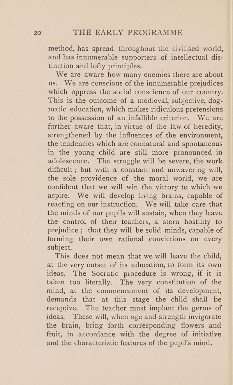 method, has spread throughout the civilised world, and has innumerable supporters of intellectual dis- tinction and lofty principles. We are aware how many enemies there are about us. We are conscious of the innumerable prejudices which oppress the social conscience of our country. This is the outcome of a medieval, subjective, dog- matic education, which makes ridiculous pretensions to the possession of an infallible criterion. We are further aware that, in virtue of the law of heredity, strengthened by the influences of the environment, the tendencies which are connatural and spontaneous in the young child are still more pronounced in adolescence. The struggle will be severe, the work difficult ; but with a constant and unwavering will, the sole providence of the moral world, we are confident that we will win the victory to which we aspire. We will develop living brains, capable of reacting on our instruction. We will take care that the minds of our pupils will sustain, when they leave the control of their teachers, a stern hostility to prejudice ; that they will be solid minds, capable of forming their own rational convictions on every subject. This does not mean that we will leave the child, at the very outset of its education, to form its own ideas. The Socratic procedure is wrong, if it is taken too literally. The very constitution of the mind, at the commencement of its development, demands that at this stage the child shall be receptive. The teacher must implant the germs of ideas. These will, when age and strength invigorate the brain, bring forth corresponding flowers and fruit, in accordance with the degree of initiative and the characteristic features of the pupil’s mind.