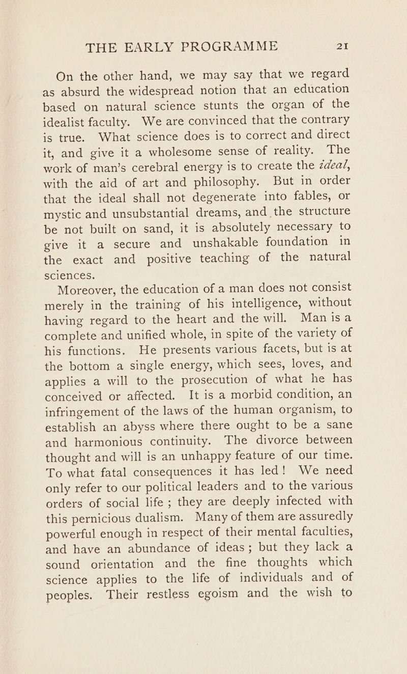 On the other hand, we may say that we regard as absurd the widespread notion that an education based on natural science stunts the organ of the idealist faculty. We are convinced that the contrary is true. What science does is to correct and direct it, and give it a wholesome sense of reality. The work of man’s cerebral energy is to create the zdea/, with the aid of art and philosophy. But in order that the ideal shall not degenerate into fables, or mystic and unsubstantial dreams, and the structure be not built on sand, it is absolutely necessary to give it a secure and unshakable foundation in the exact and positive teaching of the natural sciences. Moreover, the education of a man does not consist merely in the training of his intelligence, without having regard to the heart and the will. Man isa complete and unified whole, in spite of the variety of his functions. He presents various facets, but is at the bottom a single energy, which sees, loves, and applies a will to the prosecution of what he has conceived or affected. It is a morbid condition, an infringement of the laws of the human organism, to establish an abyss where there ought to be a sane and harmonious continuity. The divorce between thought and will is an unhappy feature of our time. To what fatal consequences it has led! We need only refer to our political leaders and to the various orders of social life ; they are deeply infected with this pernicious dualism. Many of them are assuredly powerful enough in respect of their mental faculties, and have an abundance of ideas; but they lack a sound orientation and the fine thoughts which science applies to the life of individuals and of peoples. Their restless egoism and the wish to