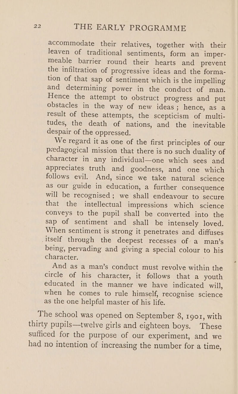 accommodate their relatives, together with their leaven of traditional sentiments, form an imper- meable barrier round their hearts and prevent the infiltration of progressive ideas and the forma- tion of that sap of sentiment which is the impelling and determining power in the conduct of man. Hence the attempt to obstruct progress and put obstacles in the way of new ideas ; hence, as a result of these attempts, the scepticism of multi- tudes, the death of nations, and the inevitable despair of the oppressed. We regard it as one of the first principles of our pedagogical mission that there is no such duality of character in any individual—one which sees and appreciates truth and goodness, and one which follows evil. And, since we take natural science as our guide in education, a further consequence will be recognised; we shall endeavour to secure that the intellectual impressions which science conveys to the pupil shall be converted into the sap of sentiment and shall be intensely loved. When sentiment is strong it penetrates and diffuses itself through the deepest recesses of a man’s being, pervading and giving a special colour to his character. And as a man’s conduct must revolve within the circle of his character, it follows that a youth educated in the manner we have indicated will, when he comes to rule himself, recognise science as the one helpful master of his life. The school was opened on September 8, 1901, with thirty pupils—twelve girls and eighteen boys. These sufficed for the purpose of our experiment, and we had no intention of increasing the number for a time,