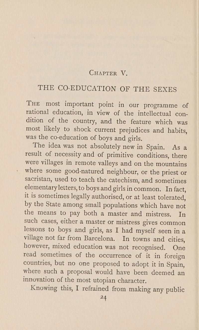 THE CO-EDUCATION OF THE SEXES THE most important point in our programme of rational education, in view of the intellectual con- dition of the country, and the feature which was most likely to shock current prejudices and habits, was the co-education of boys and girls. The idea was not absolutely new in Spain. As a result of necessity and of primitive conditions, there were villages in remote valleys and on the mountains where some good-natured neighbour, or the priest or sacristan, used to teach the catechism, and sometimes elementary ett ‘ers, to boys and girls incommon. In fact, it is sometimes legally authorised, or at least tolerated, by the State among small populations which have not the means to pay both a master and mistress. In such cases, either a master or mistress gives common lessons to boys and girls, as I had myself seen in a village not far from Barcelona. In towns and cities, however, mixed education was not recognised. One read sometimes of the occurrence of it in foreign countries, but no one proposed to adopt it in Spain, where such a proposal would have been deemed an innovation of the most utopian character. Knowing this, I refrained from making any public