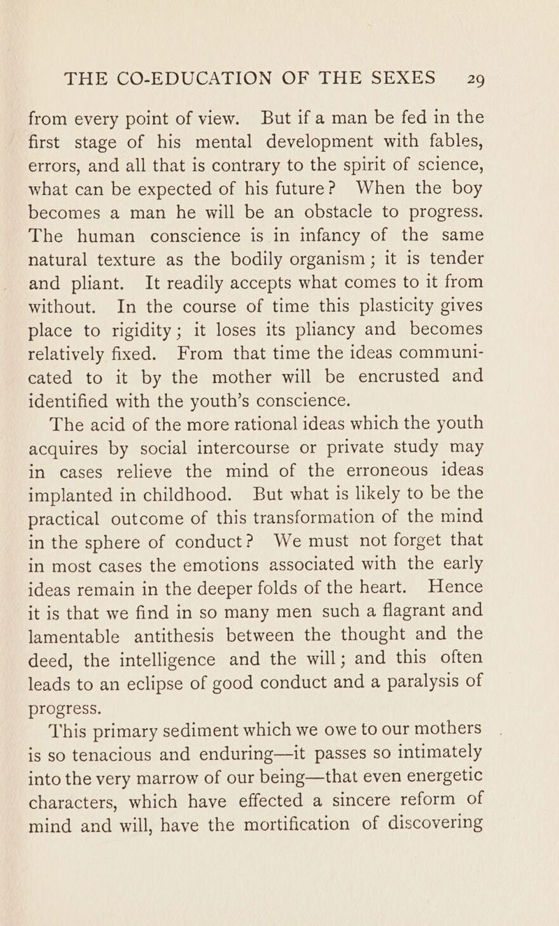 from every point of view. But if a man be fed in the first stage of his mental development with fables, errors, and all that is contrary to the spirit of science, what can be expected of his future? When the boy becomes a man he will be an obstacle to progress. The human conscience is in infancy of the same natural texture as the bodily organism; it is tender and pliant. It readily accepts what comes to it from without. In the course of time this plasticity gives place to rigidity; it loses its pliancy and becomes relatively fixed. From that time the ideas communi- cated to it by the mother will be encrusted and identified with the youth’s conscience. The acid of the more rational ideas which the youth acquires by social intercourse or private study may in cases relieve the mind of the erroneous ideas implanted in childhood. But what is likely to be the practical outcome of this transformation of the mind in the sphere of conduct? We must not forget that in most cases the emotions associated with the early ideas remain in the deeper folds of the heart. Hence it is that we find in so many men such a flagrant and lamentable antithesis between the thought and the deed, the intelligence and the will; and this often leads to an eclipse of good conduct and a paralysis of progress. This primary sediment which we owe to our mothers is so tenacious and enduring—it passes so intimately into the very marrow of our being—that even energetic characters, which have effected a sincere reform of mind and will, have the mortification of discovering