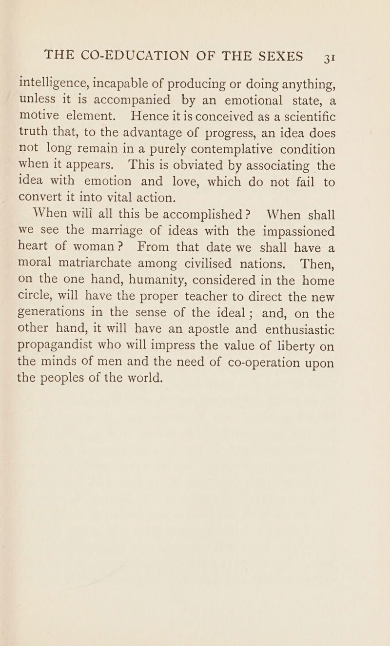 intelligence, incapable of producing or doing anything, unless it is accompanied by an emotional state, a motive element. Hence it is conceived as a scientific truth that, to the advantage of progress, an idea does not long remain in a purely contemplative condition when it appears. This is obviated by associating the idea with emotion and love, which do not fail to convert it into vital action. When will all this be accomplished? When shall we see the marriage of ideas with the impassioned heart of woman? From that date we shall have a moral matriarchate among civilised nations. Then, on the one hand, humanity, considered in the home circle, will have the proper teacher to direct the new generations in the sense of the ideal; and, on the other hand, it will have an apostle and enthusiastic propagandist who will impress the value of liberty on the minds of men and the need of co-operation upon the peoples of the world.