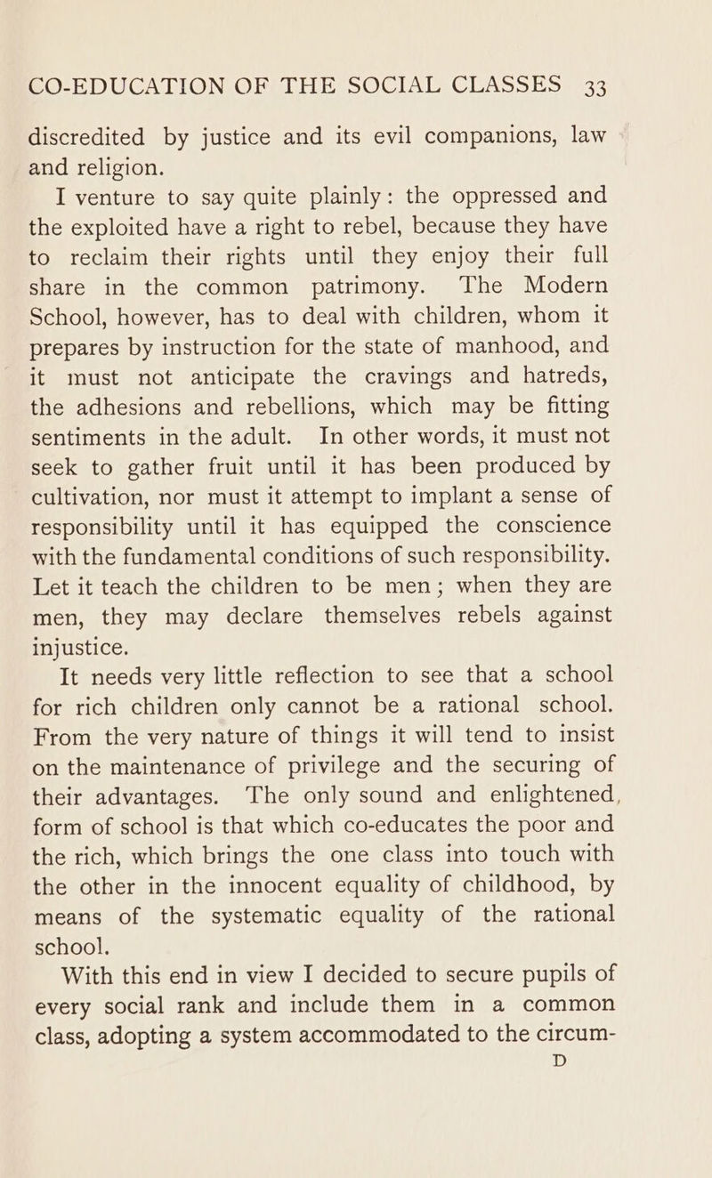 discredited by justice and its evil companions, law and religion. I venture to say quite plainly: the oppressed and the exploited have a right to rebel, because they have to reclaim their rights until they enjoy their full share in the common patrimony. The Modern School, however, has to deal with children, whom it prepares by instruction for the state of manhood, and it must not anticipate the cravings and hatreds, the adhesions and rebellions, which may be fitting sentiments in the adult. In other words, it must not seek to gather fruit until it has been produced by cultivation, nor must it attempt to implant a sense of responsibility until it has equipped the conscience with the fundamental conditions of such responsibility. Let it teach the children to be men; when they are men, they may declare themselves rebels against injustice. It needs very little reflection to see that a school for rich children only cannot be a rational school. From the very nature of things it will tend to insist on the maintenance of privilege and the securing of their advantages. The only sound and enlightened, form of school is that which co-educates the poor and the rich, which brings the one class into touch with the other in the innocent equality of childhood, by means of the systematic equality of the rational school. With this end in view I decided to secure pupils of every social rank and include them in a common class, adopting a system accommodated to the circum- D