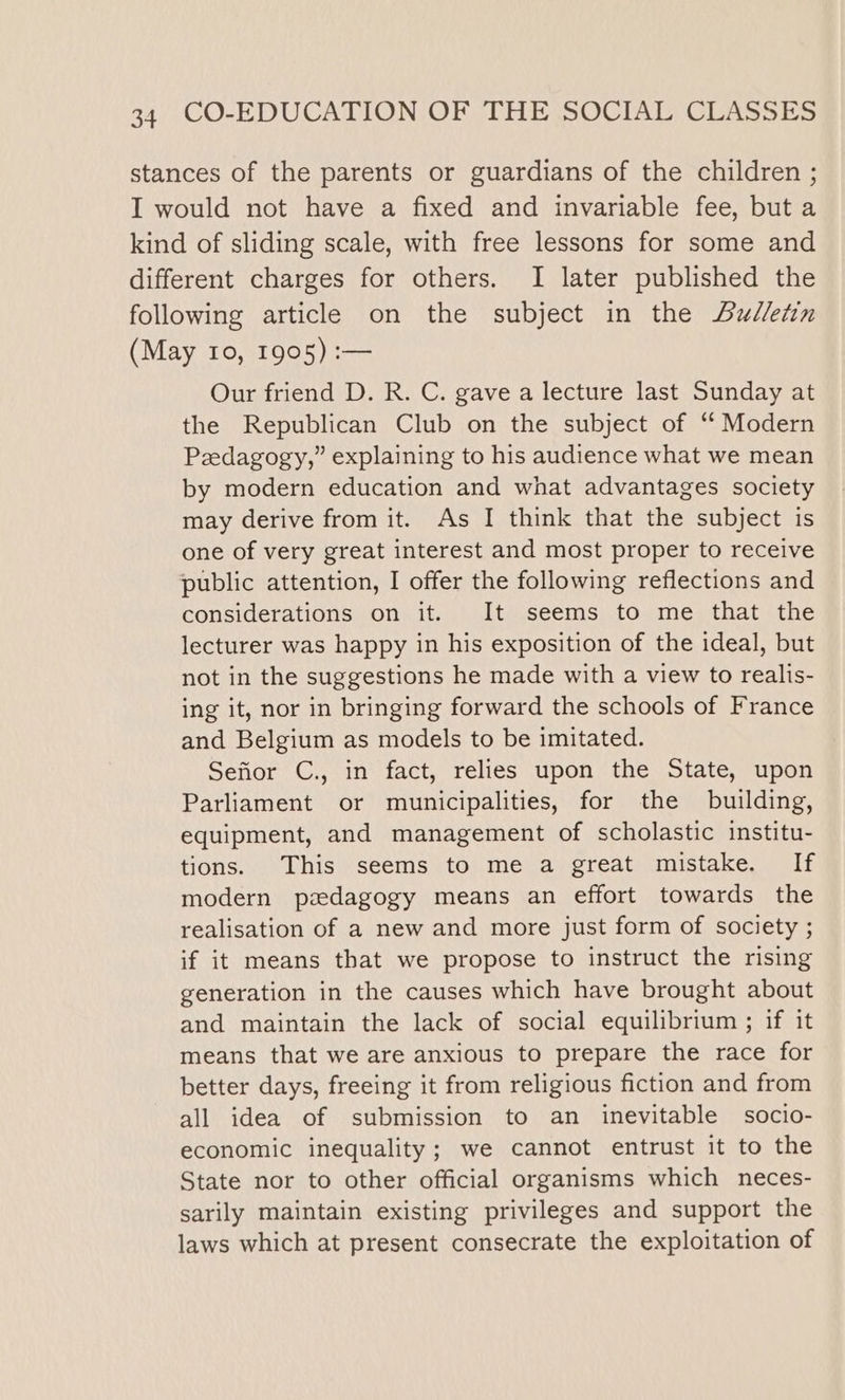 stances of the parents or guardians of the children ; I would not have a fixed and invariable fee, but a kind of sliding scale, with free lessons for some and different charges for others. I later published the following article on the subject in the Aw/letin (May 10, 1905) :— Our friend D. R. C. gave a lecture last Sunday at the Republican Club on the subject of “ Modern Pedagogy,” explaining to his audience what we mean by modern education and what advantages society may derive from it. As I think that the subject is one of very great interest and most proper to receive public attention, I offer the following reflections and considerations on it. It seems to me that the lecturer was happy in his exposition of the ideal, but not in the suggestions he made with a view to realis- ing it, nor in bringing forward the schools of France and Belgium as models to be imitated. Sefior C., in fact, relies upon the State, upon Parliament or municipalities, for the building, equipment, and management of scholastic institu- tions. This seems to me a great mistake. If modern pedagogy means an effort towards the realisation of a new and more just form of society ; if it means that we propose to instruct the rising generation in the causes which have brought about and maintain the lack of social equilibrium ; if it means that we are anxious to prepare the race for better days, freeing it from religious fiction and from all idea of submission to an inevitable socio- economic inequality; we cannot entrust it to the State nor to other official organisms which neces- sarily maintain existing privileges and support the laws which at present consecrate the exploitation of