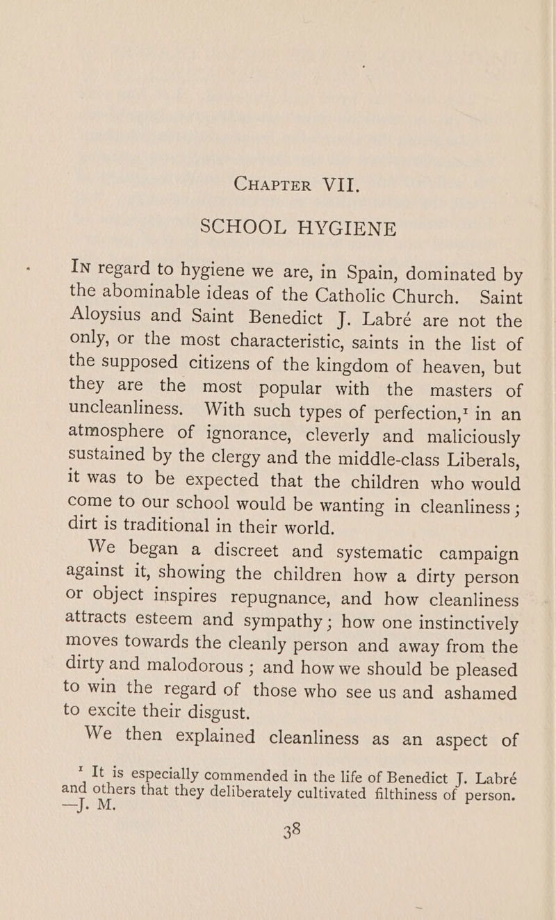 SCHOOL HYGIENE In regard to hygiene we are, in Spain, dominated by the abominable ideas of the Catholic Church, Saint Aloysius and Saint Benedict J. Labré are not the only, or the most characteristic, saints in the list of the supposed citizens of the kingdom of heaven, but they are the most popular with the masters of uncleanliness, With such types of perfection,‘ in an atmosphere of ignorance, cleverly and maliciously sustained by the clergy and the middle-class Liberals, it was to be expected that the children who would come to our school would be wanting in cleanliness ; dirt is traditional in their world. We began a discreet and systematic campaign against it, showing the children how a dirty person or object inspires repugnance, and how cleanliness attracts esteem and sympathy; how one instinctively moves towards the cleanly person and away from the dirty and malodorous ; and how we should be pleased to win the regard of those who see us and ashamed to excite their disgust. We then explained cleanliness as an aspect of * It is especially commended in the life of Benedict J. Labré and others that they deliberately cultivated filthiness of person. —J. M.