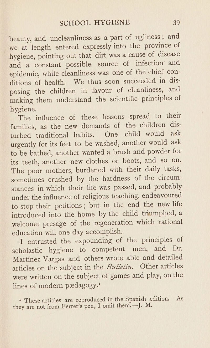 beauty, and uncleanliness as a part of ugliness ; and we at length entered expressly into the province of hygiene, pointing out that dirt was a cause of disease and a constant possible source of infection’ and epidemic, while cleanliness was one of the chief con- ditions of health. We thus soon succeeded in dis- posing the children in favour of cleanliness, and making them understand the scientific principles of hygiene. The influence of these lessons spread to their families, as the new demands of the children dis- turbed traditional habits. One child would ask urgently for its feet to be washed, another would ask to be bathed, another wanted a brush and powder for its teeth, another new clothes or boots, and so on. The poor mothers, burdened with their daily tasks, sometimes crushed by the hardness of the circum- stances in which their life was passed, and probably under the influence of religious teaching, endeavoured to stop their petitions; but in the end the new life introduced into the home by the child triimphed, a - welcome presage of the regeneration which rational education will one day accomplish. I entrusted the expounding of the principles of scholastic hygiene to competent men, and 7) r, Martinez Vargas and others wrote able and detailed articles on the subject in the Bzdledin. Other articles were written on the subject of games and play, on the lines of modern peedagogy.* 1 These articles are reproduced in the Spanish edition. As they are not from Ferrer’s pen, I omit them.—J. M.