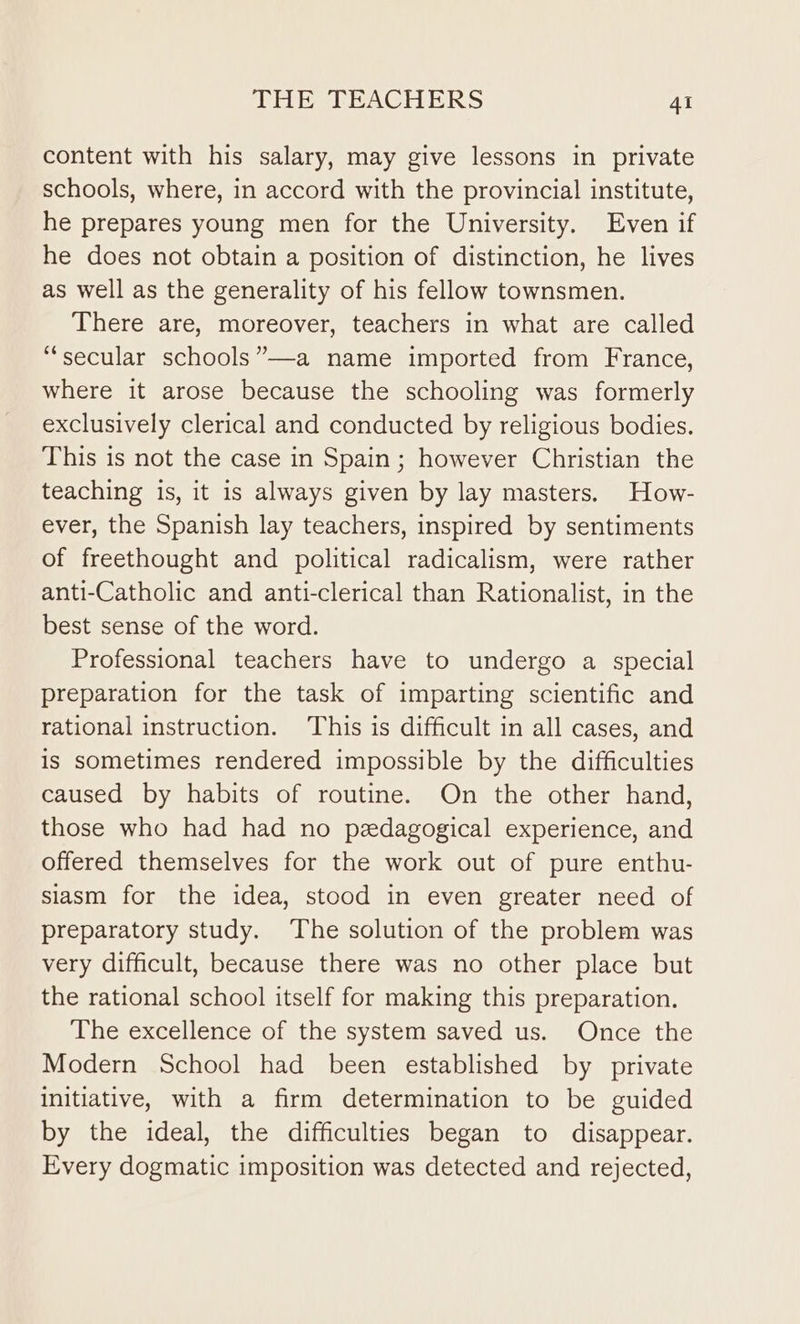 content with his salary, may give lessons in private schools, where, in accord with the provincial institute, he prepares young men for the University. Even if he does not obtain a position of distinction, he lives as well as the generality of his fellow townsmen. There are, moreover, teachers in what are called “secular schools”—a name imported from France, where it arose because the schooling was formerly exclusively clerical and conducted by religious bodies. This is not the case in Spain; however Christian the teaching is, it is always given by lay masters. How- ever, the Spanish lay teachers, inspired by sentiments of freethought and political radicalism, were rather anti-Catholic and anti-clerical than Rationalist, in the best sense of the word. Professional teachers have to undergo a special preparation for the task of imparting scientific and rational instruction. This is difficult in all cases, and is sometimes rendered impossible by the difficulties caused by habits of routine. On the other hand, those who had had no pedagogical experience, and offered themselves for the work out of pure enthu- siasm for the idea, stood in even greater need of preparatory study. The solution of the problem was very difficult, because there was no other place but the rational school itself for making this preparation. The excellence of the system saved us. Once the Modern School had been established by private Initiative, with a firm determination to be guided by the ideal, the difficulties began to disappear. Every dogmatic imposition was detected and rejected,