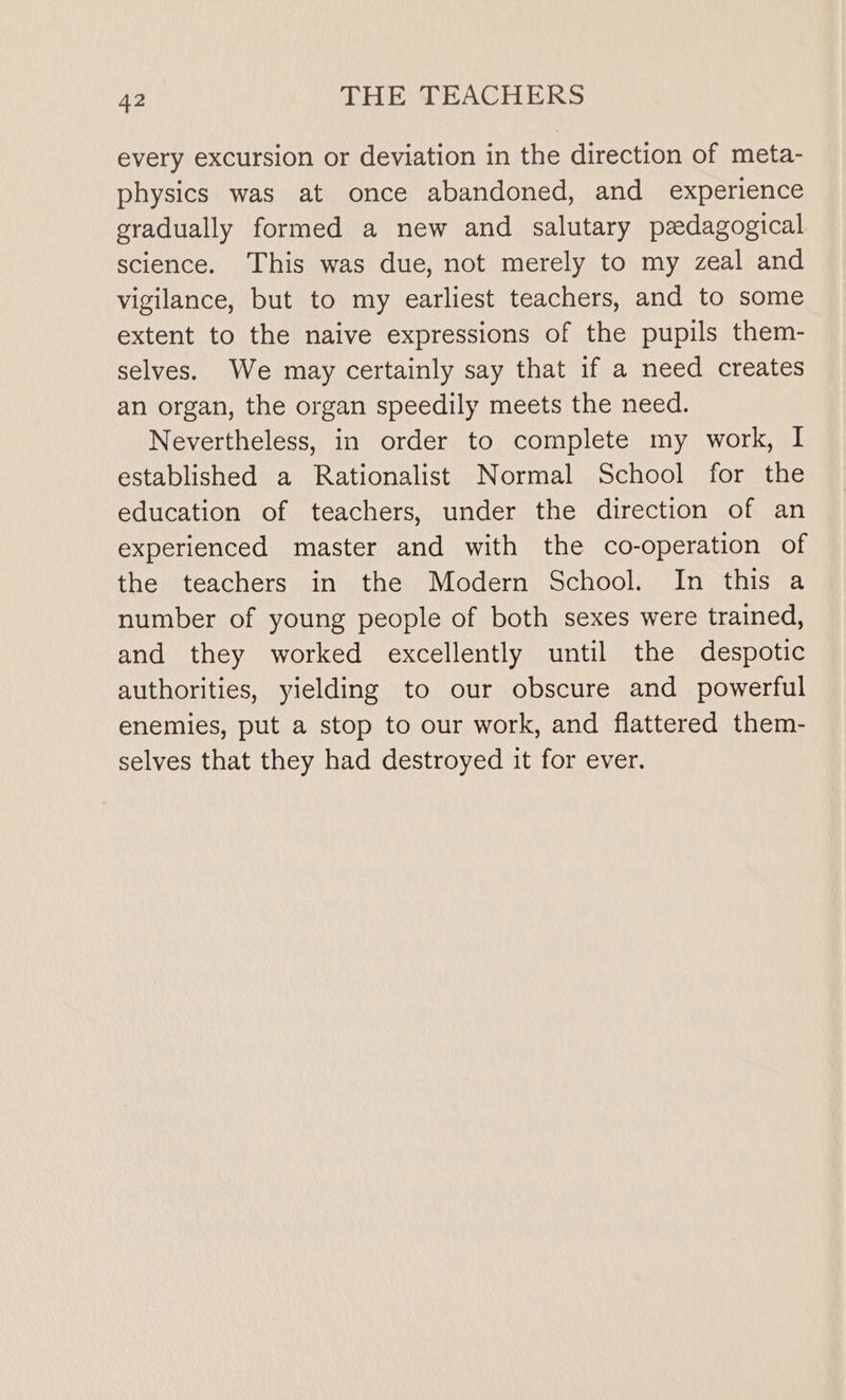 every excursion or deviation in the direction of meta- physics was at once abandoned, and experience gradually formed a new and salutary pedagogical science. This was due, not merely to my zeal and vigilance, but to my earliest teachers, and to some extent to the naive expressions of the pupils them- selves. We may certainly say that if a need creates an organ, the organ speedily meets the need. Nevertheless, in order to complete my work, I established a Rationalist Normal School for the education of teachers, under the direction of an experienced master and with the co-operation of the teachers in the Modern School. In this a number of young people of both sexes were trained, and they worked excellently until the despotic authorities, yielding to our obscure and powerful enemies, put a stop to our work, and flattered them- selves that they had destroyed it for ever.