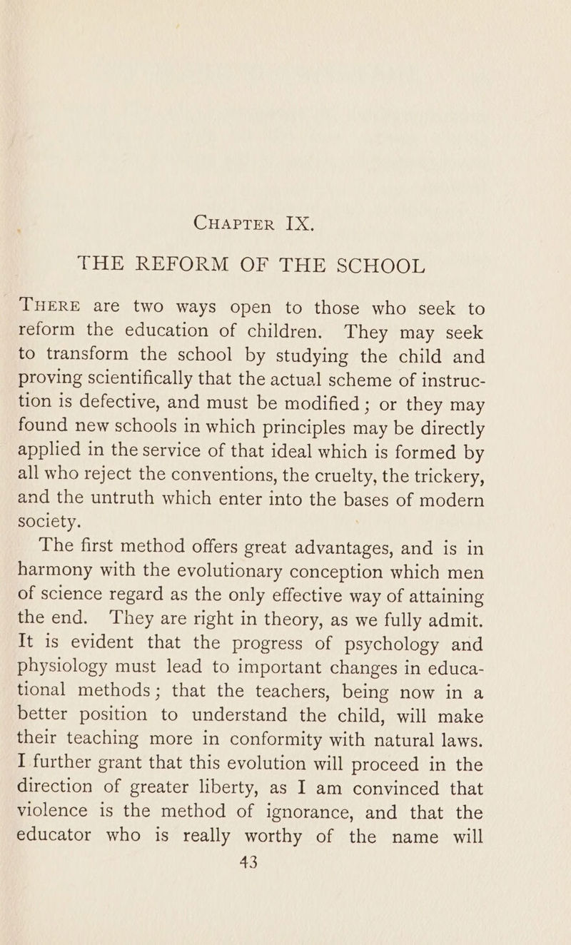 THE REFORM OF THE SCHOOL THERE are two ways open to those who seek to reform the education of children. They may seek to transform the school by studying the child and proving scientifically that the actual scheme of instruc- tion is defective, and must be modified; or they may found new schools in which principles may be directly applied in the service of that ideal which is formed by all who reject the conventions, the cruelty, the trickery, and the untruth which enter into the bases of modern society. The first method offers great advantages, and is in harmony with the evolutionary conception which men of science regard as the only effective way of attaining the end. They are right in theory, as we fully admit. It is evident that the progress of psychology and physiology must lead to important changes in educa- tional methods; that the teachers, being now in a better position to understand the child, will make their teaching more in conformity with natural laws. I further grant that this evolution will proceed in the direction of greater liberty, as I am convinced that violence is the method of ignorance, and that the educator who is really worthy of the name will