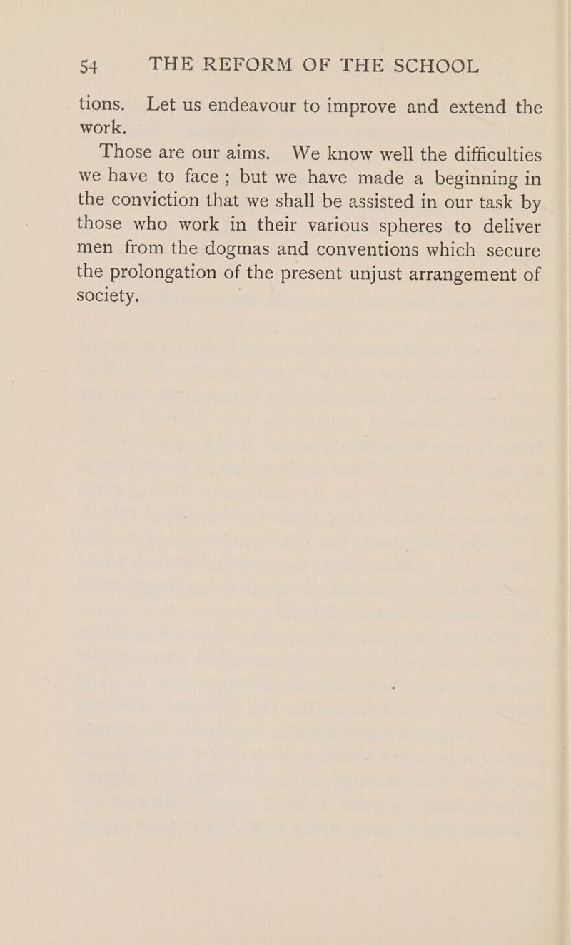 tions. Let us endeavour to improve and extend the work. Those are our aims. We know well the difficulties we have to face ; but we have made a beginning in the conviction that we shall be assisted in our task by those who work in their various spheres to deliver men from the dogmas and conventions which secure the prolongation of the present unjust arrangement of society. |