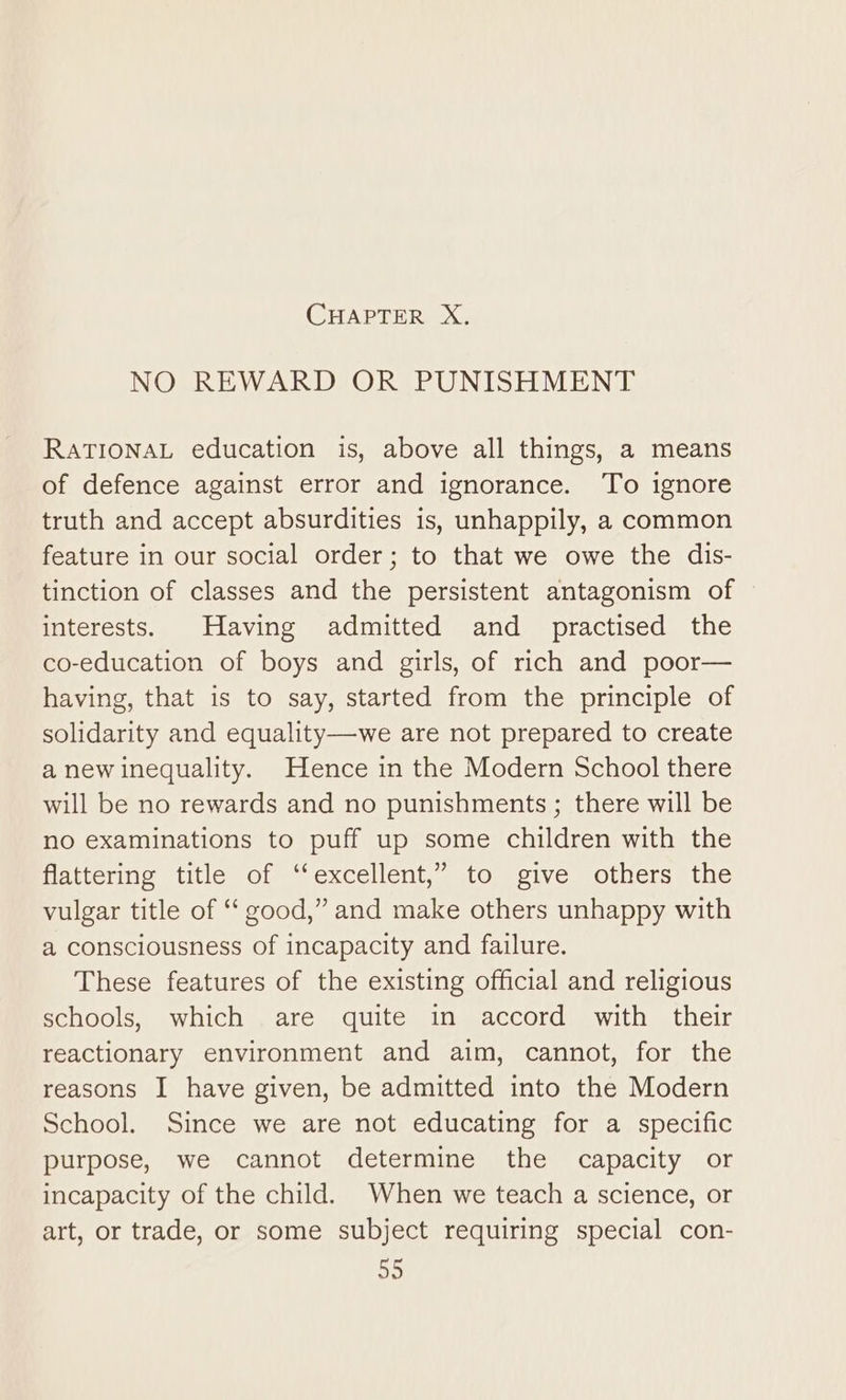 NO REWARD OR PUNISHMENT RATIONAL education is, above all things, a means of defence against error and ignorance. To ignore truth and accept absurdities is, unhappily, a common feature in our social order; to that we owe the dis- tinction of classes and the persistent antagonism of interests. Having admitted and practised the co-education of boys and girls, of rich and poor— having, that is to say, started from the principle of solidarity and equality—we are not prepared to create a new inequality. Hence in the Modern School there will be no rewards and no punishments ; there will be no examinations to puff up some children with the flattering title of ‘‘excellent,” to give others the vulgar title of ‘‘ good,” and make others unhappy with a consciousness of incapacity and failure. These features of the existing official and religious schools, which are quite in accord with their reactionary environment and aim, cannot, for the reasons I have given, be admitted into the Modern School. Since we are not educating for a specific purpose, we cannot determine the capacity or incapacity of the child. When we teach a science, or art, or trade, or some subject requiring special con- a5