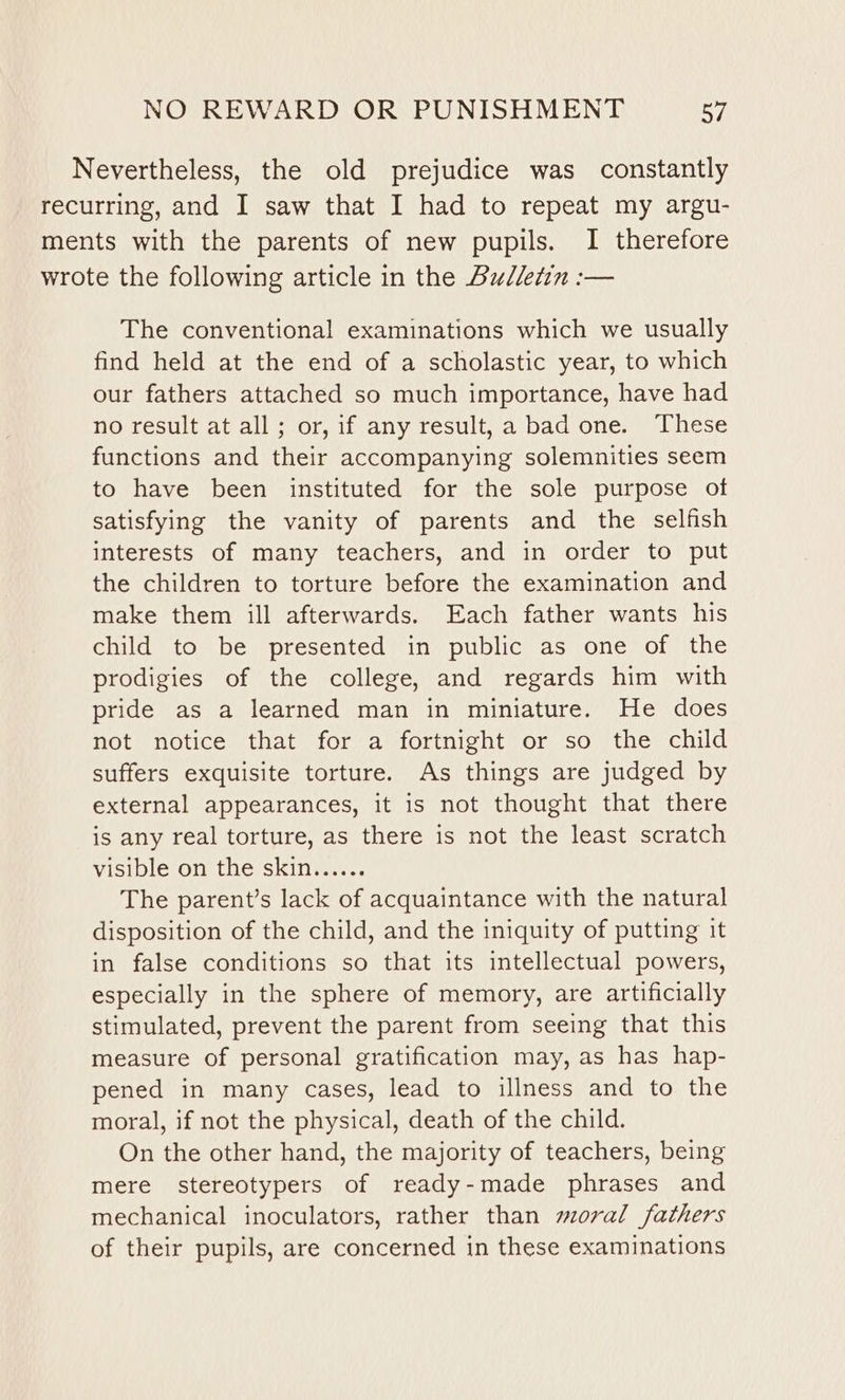 Nevertheless, the old prejudice was constantly recurring, and I saw that I had to repeat my argu- ments with the parents of new pupils. I therefore wrote the following article in the Bulletin :— The conventional examinations which we usually find held at the end of a scholastic year, to which our fathers attached so much importance, have had no result at all ; or, if any result, a bad one. These functions and their accompanying solemnities seem to have been instituted for the sole purpose of satisfying the vanity of parents and the selfish interests of many teachers, and in order to put the children to torture before the examination and make them ill afterwards. Each father wants his child to be presented in public as one of the prodigies of the college, and regards him with pride as a learned man in miniature. He does not notice that for a fortnight or so the child suffers exquisite torture. As things are judged by external appearances, it is not thought that there is any real torture, as there is not the least scratch visible on the skin...... The parent’s lack of acquaintance with the natural disposition of the child, and the iniquity of putting it in false conditions so that its intellectual powers, especially in the sphere of memory, are artificially stimulated, prevent the parent from seeing that this measure of personal gratification may, as has hap- pened in many cases, lead to illness and to the moral, if not the physical, death of the child. On the other hand, the majority of teachers, being mere stereotypers of ready-made phrases and mechanical inoculators, rather than moral fathers of their pupils, are concerned in these examinations