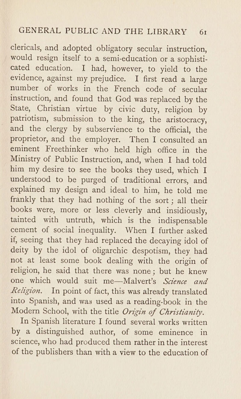 clericals, and adopted obligatory secular instruction, would resign itself to a semi-education or a sophisti- cated education. I had, however, to yield to the evidence, against my prejudice. I first read a large number of works in the French code of secular instruction, and found that God was replaced by the State, Christian virtue by civic duty, religion by patriotism, submission to the king, the aristocracy, and the clergy by subservience to the official, the proprietor, and the employer. Then I consulted an eminent Freethinker who held high office in the Ministry of Public Instruction, and, when I had told him my desire to see the books they used, which I understood to be purged of traditional errors, and explained my design and ideal to him, he told me frankly that they had nothing of the sort ; all their books were, more or less cleverly and _ insidiously, tainted with untruth, which is the indispensable cement of social inequality. When I further asked if, seeing that they had replaced the decaying idol of deity by the idol of oligarchic despotism, they had not at least some book dealing with the origin of religion, he said that there was none; but he knew one which would suit me—Malvert’s Science and eligion. In point of fact, this was already translated into Spanish, and was used as a reading-book in the Modern School, with the title Origin of Christianity. In Spanish literature I found several works written by a distinguished author, of some eminence in science, who had produced them rather in the interest of the publishers than with a view to the education of