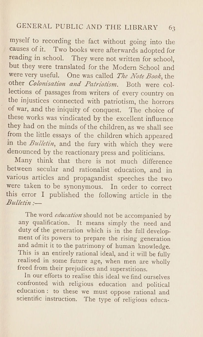 myself to recording the fact without going into the causes of it. Two books were afterwards adopted for reading in school. They were not written for school, but they were translated for the Modern School and were very useful. One was called The ote Book, the other Colontsation and Patriotism. Both were col- lections of passages from writers of every country on the injustices connected with patriotism, the horrors of war, and the iniquity of conquest. The choice of these works was vindicated by the excellent influence they had on the minds of the children, as we shall see from the little essays of the children which appeared in the Bulletin, and the fury with which they were denounced by the reactionary press and politicians. Many think that there is not much difference between secular and rationalist education, and in various articles and propagandist speeches the two were taken to be synonymous. In order to correct this error I published the following article in the Bulletin :— The word education should not be accompanied by any qualification. It means simply the need and duty of the generation which is in the full develop- ment of its powers to prepare the rising generation and admit it to the patrimony of human knowledge. This is an entirely rational ideal, and it will be fully realised in some future age, when men are wholly freed from their prejudices and superstitions. In our efforts to realise this ideal we find ourselves confronted with religious education and _ political education: to these we must oppose rational and scientific instruction. The type of religious educa-