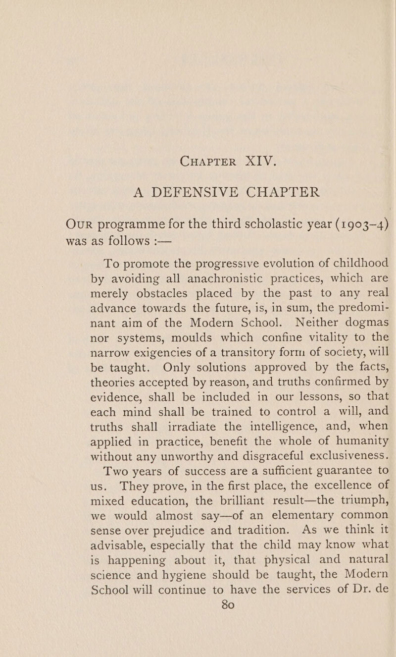 A DEFENSIVE CHAPTER Our programme for the third scholastic year (1903-4) was as follows :— To promote the progressive evolution of childhood by avoiding all anachronistic practices, which are merely obstacles placed by the past to any real advance towards the future, is, in sum, the predomi- nant aim of the Modern School. Neither dogmas nor systems, moulds which confine vitality to the narrow exigencies of a transitory forrn of society, will be taught. Only solutions approved by the facts, theories accepted by reason, and truths confirmed by evidence, shall be included in our lessons, so that each mind shall be trained to control a will, and truths shall irradiate the intelligence, and, when applied in practice, benefit the whole of humanity without any unworthy and disgraceful exclusiveness. Two years of success are a sufficient guarantee to us. They prove, in the first place, the excellence of mixed education, the brilliant result—the triumph, we would almost say—of an elementary common sense over prejudice and tradition. As we think it advisable, especially that the child may know what is happening about it, that physical and natural science and hygiene should be taught, the Modern School will continue to have the services of Dr. de