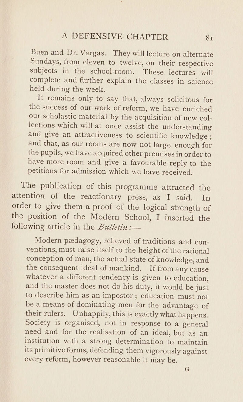 Buen and Dr. Vargas. They will lecture on alternate Sundays, from eleven to twelve, on their respective subjects in the school-room. These lectures will complete and further explain the classes in science held during the week. It remains only to say that, always solicitous for the success of our work of reform, we have enriched our scholastic material by the acquisition of new col- lections which will at once assist the understanding and give an attractiveness to scientific knowledge ; and that, as our rooms are now not large enough for the pupils, we have acquired other premises in order to have more room and give a favourable reply to the petitions for admission which we have received. The publication of this programme attracted the attention of the reactionary press, as I said. In order to give them a proof of the logical strength of the position of the Modern School, I inserted the following article in the Bulletin :— Modern pedagogy, relieved of traditions and con- ventions, must raise itself to the height of the rational conception of man, the actual state of knowledge, and the consequent ideal of mankind. If from any cause whatever a different tendency is given to education, and the master does not do his duty, it would be just to describe him as an impostor; education must not be a means of dominating men for the advantage of their rulers. Unhappily, this is exactly what happens. Society is organised, not in response to a general need and for the realisation of an ideal, but as an institution with a strong determination to maintain its primitive forms, defending them vigorously against every reform, however reasonable it may be.