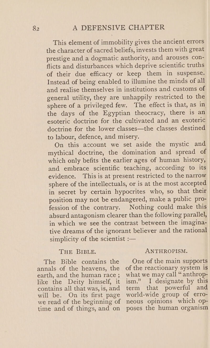 This element of immobility gives the ancient errors the character of sacred beliefs, invests them with great prestige and a dogmatic authority, and arouses con- flicts and disturbances which deprive scientific truths of their due efficacy or keep them in suspense. Instead of being enabled to illumine the minds of all and realise themselves in institutions and customs of general utility, they are unhappily restricted to the Sphere of a privileged few. The effect is that, as in the days of the Egyptian theocracy, there is an esoteric doctrine for the cultivated and an exoteric doctrine for the lower classes—the classes destined to labour, defence, and misery. On this account we set aside the mystic and mythical doctrine, the domination and spread of which only befits the earlier ages of human history, and embrace scientific teaching, according to its evidence. This is at present restricted to the narrow sphere of the intellectuals, or is at the most accepted in secret by certain hypocrites who, so that their position may not be endangered, make a public pro- fession of the contrary. Nothing could make this absurd antagonism clearer than the following parallel, in which we see the contrast between the imagina- tive dreams of the ignorant believer and the rational simplicity of the scientist :— THE BIBLE. ANTHROPISM. The Bible contains the annals of the heavens, the earth, and the human race ; like the Deity himself, it contains all that was, is, and will be. On its first page we read of the beginning of time and of things, and on One of the main supports of the reactionary system 1s what we may call “ anthrop- ism.” I designate by this term that powerful and world-wide group of erro- neous opinions which op- poses the human organism