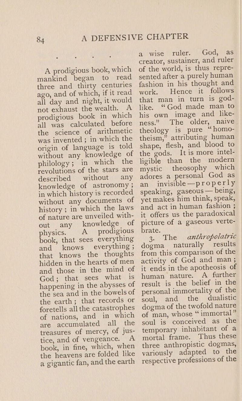A prodigious book, which mankind began to read three and thirty centuries ago, and of which, if it read all day and night, it would not exhaust the wealth. A prodigious book in which all was calculated before the science of arithmetic was invented ; in which the origin of language 1s told without any knowledge of philology; in which the revolutions of the stars are described without any knowledge of astronomy ; in which history is recorded without any documents of history ; in which the laws of nature are unveiled with- out any knowledge of physics. A prodigious book, that sees everything and knows everything ; that knows the thoughts hidden in the hearts of men and those in the mind of God; that sees what is happening in the abysses of the sea and in the bowels of the earth; that records or foretells all the catastrophes of nations, and in which are accumulated all the treasures of mercy, of jus- tice, and of vengeance. A book, in fine, which, when the heavens are folded like a gigantic fan, and the earth a wise ruler. God, as creator, sustainer, and ruler of the world, is thus repre- sented after a purely human fashion in his thought and work. Hence it follows that man in turn is god- like. ‘‘God made man to his own image and like- ness.” The older, naive theology is pure “homo- theism,” attributing human shape, flesh, and blood to the gods. It is more intel- ligible than the modern mystic theosophy which adores a personal God as an invisible—properly speaking, gaseous — being, yet makes him think, speak, and act in human fashion ; it offers us the paradoxical picture of a gaseous verte- brate. 3. The anthropolatric dogma naturally _ results from this comparison of the activity of God and man ; it ends in the apotheosis of human nature. A further result is the belief in the personal immortality of the soul, and the dualistic dogma of the twofold nature of man, whose “immortal” soul is conceived as the temporary inhabitant of a mortal frame. Thus these three anthropistic dogmas, variously adapted to the respective professions of the