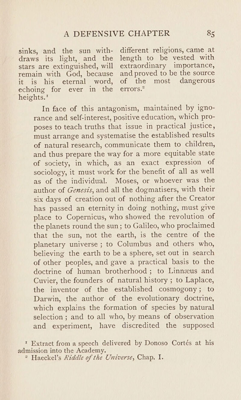 sinks, and the sun with- draws its light, and the stars are extinguished, will remain with God, because it is his eternal word, echoing for ever in the heights. 85 different religions, came at length to be vested with extraordinary importance, and proved to be the source of the most dangerous erLors. In face of this antagonism, maintained by igno- rance and self-interest, positive education, which pro- poses to teach truths that issue in practical justice, must arrange and systematise the established results of natural research, communicate them to children, and thus prepare the way for a more equitable state of society, in which, as an exact expression of sociology, it must work for the benefit of all as well as of the individual. Moses, or whoever was the author of Genesis, and all the dogmatisers, with their six days of creation out of nothing after the Creator has passed an eternity in doing nothing, must give place to Copernicus, who showed the revolution of the planets round the sun; to Galileo, who proclaimed that the sun, not the earth, is the centre of the planetary universe ; to Columbus and others who, believing the earth to be a sphere, set out in search of other peoples, and gave a practical basis to the doctrine of human brotherhood ; to Linnzeus and Cuvier, the founders of natural history ; to Laplace, the inventor of the established cosmogony ; to Darwin, the author of the evolutionary doctrine, which explains the formation of species by natural selection ; and to all who, by means of observation and experiment, have discredited the supposed admission into the Academy.
