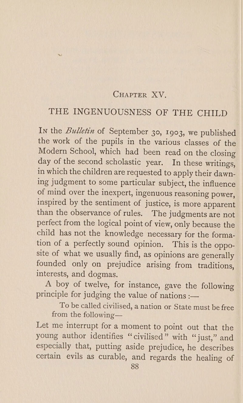 CHAPTER XV, THE INGENUOUSNESS OF THE CHILD In the Bulletin of September 30, 1903, we published the work of the pupils in the various classes of the Modern School, which had been read on the closing day of the second scholastic year. In these writings, in which the children are requested to apply their dawn- ing judgment to some particular subject, the influence of mind over the inexpert, ingenuous reasoning power, inspired by the sentiment of justice, is more apparent than the observance of rules. The judgments are not perfect from the logical point of view, only because the child has not the knowledge necessary for the forma- tion of a perfectly sound opinion. This is the oppo- site of what we usually find, as opinions are generally founded only on prejudice arising from traditions, interests, and dogmas. A boy of twelve, for instance, gave the following principle for judging the value of nations :— To be called civilised, a nation or State must be free from the following— Let me interrupt for a moment to point out that the young author identifies “civilised” with “just,” and especially that, putting aside prejudice, he describes certain evils as curable, and regards the healing of