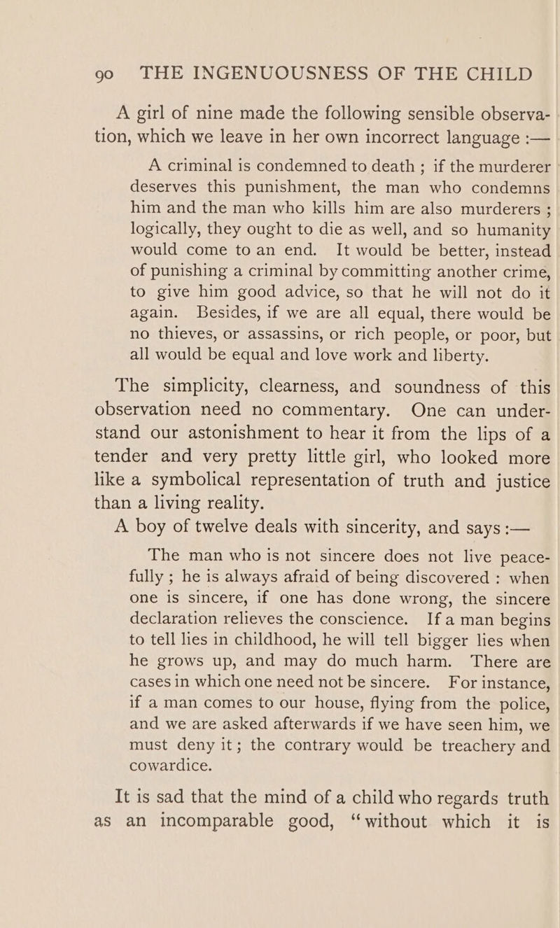 A girl of nine made the following sensible observa- tion, which we leave in her own incorrect language :— A criminal is condemned to death ; if the murderer deserves this punishment, the man who condemns him and the man who kills him are also murderers ; logically, they ought to die as well, and so humanity would come to an end. It would be better, instead of punishing a criminal by committing another crime, to give him good advice, so that he will not do it again. Besides, if we are all equal, there would be no thieves, or assassins, or rich people, or poor, but all would be equal and love work and liberty. The simplicity, clearness, and soundness of this observation need no commentary. One can under- stand our astonishment to hear it from the lips of a tender and very pretty little girl, who looked more like a symbolical representation of truth and justice than a living reality. A boy of twelve deals with sincerity, and says :— The man who is not sincere does not live peace- fully ; he is always afraid of being discovered : when one is sincere, if one has done wrong, the sincere declaration relieves the conscience. If aman begins to tell lies in childhood, he will tell bigger lies when he grows up, and may do much harm. There are cases in which one need not be sincere. For instance, if a man comes to our house, flying from the police, and we are asked afterwards if we have seen him, we must deny it; the contrary would be treachery and cowardice. It is sad that the mind of a child who regards truth as an incomparable good, “without which it is