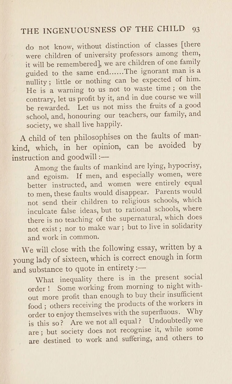 do not know, without distinction of classes [there were children of university professors among them, it will be remembered], we are children of one family guided to the same end...... The ignorant man isa nullity ; little or nothing can be expected of him. He is a warning to us not to waste time; on the contrary, let us profit by it, and in due course we will be rewarded. Let us not miss the fruits of a good school, and, honouring our teachers, our family, and society, we shall live happily. A child of ten philosophises on the faults of man- kind, which, in her opinion, can be avoided by instruction and goodwill :— Among the faults of mankind are lying, hypocrisy, and egoism. If men, and especially women, were better instructed, and women were entirely equal to men, these faults would disappear. Parents would not send their children to religious schools, which ‘neulcate false ideas, but to rational schools, where there is no teaching of the supernatural, which does not exist; nor to make war; but to live in solidarity and work in common. We will close with the following essay, written by a young lady of sixteen, which is correct enough in form and substance to quote in entirety :— What inequality there is in the present social order! Some working from morning to night with- out more profit than enough to buy their insufficient food ; others receiving the products of the workers in order to enjoy themselves with the superfluous. Why ‘5 this so? Are we not all equal? Undoubtedly we are; but society does not recognise it, while some are destined to work and suffering, and others to