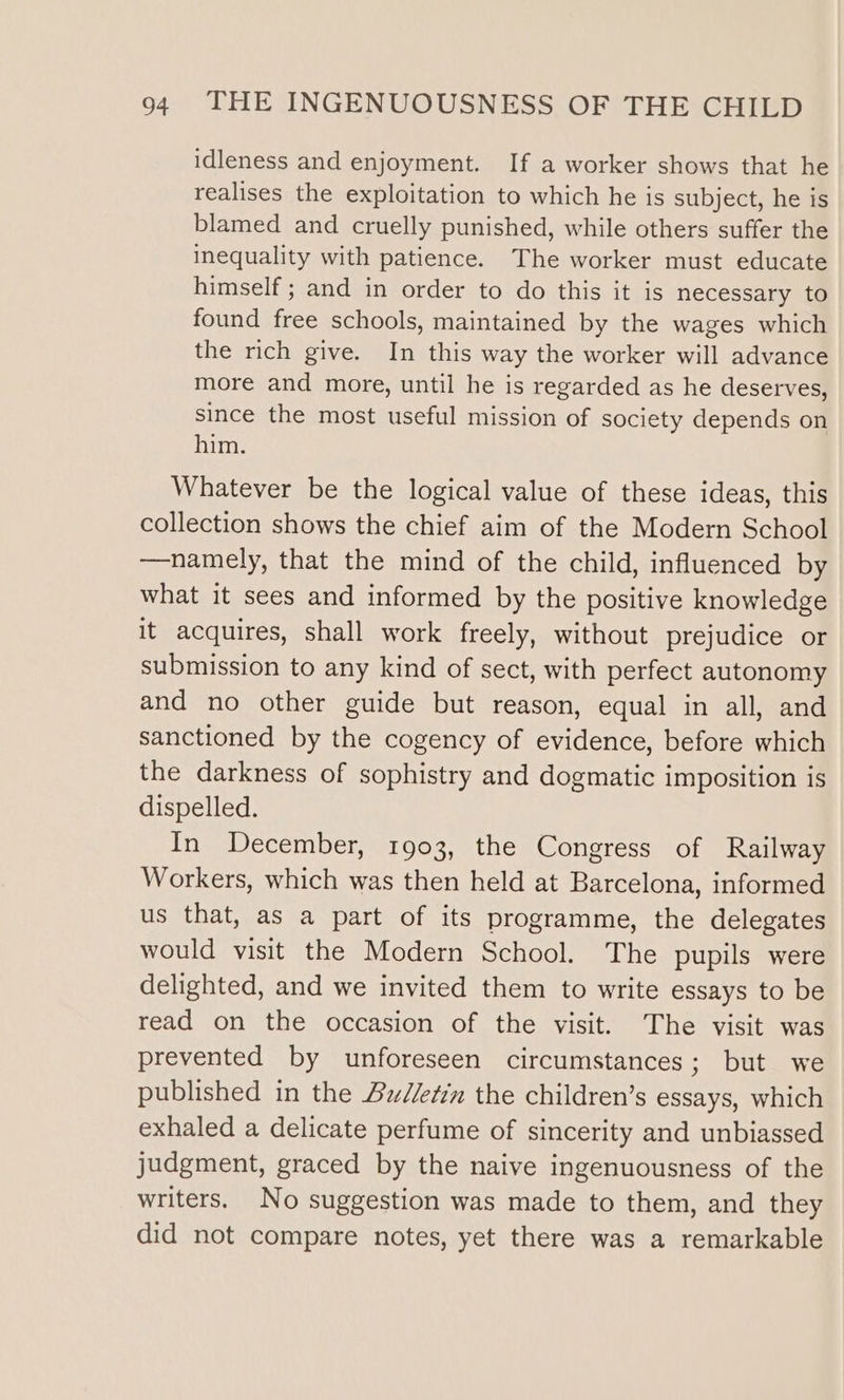 idleness and enjoyment. If a worker shows that he realises the exploitation to which he is subject, he is blamed and cruelly punished, while others suffer the inequality with patience. The worker must educate himself ; and in order to do this it is necessary to found free schools, maintained by the wages which the rich give. In this way the worker will advance more and more, until he is regarded as he deserves, since the most useful mission of society depends on him. Whatever be the logical value of these ideas, this collection shows the chief aim of the Modern School —namely, that the mind of the child, influenced by what it sees and informed by the positive knowledge it acquires, shall work freely, without prejudice or submission to any kind of sect, with perfect autonomy and no other guide but reason, equal in all, and sanctioned by the cogency of evidence, before which the darkness of sophistry and dogmatic imposition is dispelled. In December, 1903, the Congress of Railway Workers, which was then held at Barcelona, informed us that, as a part of its programme, the delegates would visit the Modern School. The pupils were delighted, and we invited them to write essays to be read on the occasion of the visit. The visit was prevented by unforeseen circumstances; but we published in the Budletin the children’s essays, which exhaled a delicate perfume of sincerity and unbiassed judgment, graced by the naive ingenuousness of the writers. No suggestion was made to them, and they did not compare notes, yet there was a remarkable