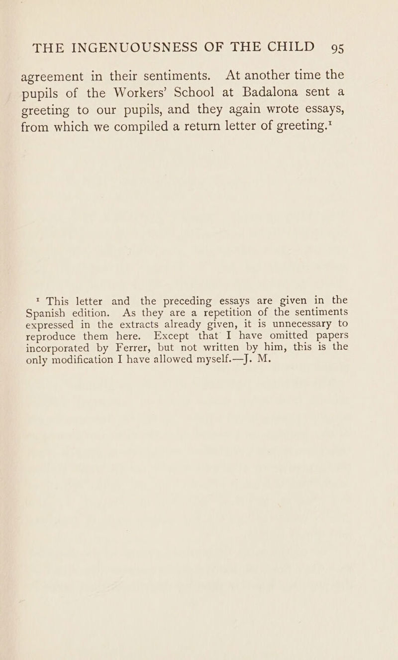 agreement in their sentiments. At another time the pupils of the Workers’ School at Badalona sent a greeting to our pupils, and they again wrote essays, from which we compiled a return letter of greeting.’ 1 This letter and the preceding essays are given in the Spanish edition. As they are a repetition of the sentiments expressed in the extracts already given, it is unnecessary to reproduce them here. Except that I have omitted papers incorporated by Ferrer, but not written by him, this is the only modification I have allowed myself.—J. M.