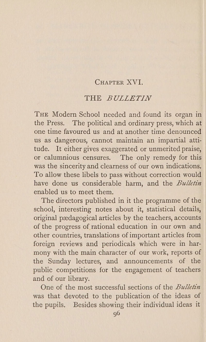 TAU Mes. UL Late Lav THE Modern School needed and found its organ in the Press. The political and ordinary press, which at one time favoured us and at another time denounced us as dangerous, cannot maintain an impartial atti- tude. It either gives exaggerated or unmerited praise, or calumnious censures. The only remedy for this was the sincerity and clearness of our own indications. To allow these libels to pass without correction would have done us considerable harm, and the udletin enabled us to meet them. The directors published in it the programme of the school, interesting notes about it, statistical details, original pzedagogical articles by the teachers, accounts of the progress of rational education in our own and other countries, translations of important articles from foreign reviews and periodicals which were in har- mony with the main character of our work, reports of the Sunday lectures, and announcements of the public competitions for the engagement of teachers and of our library. One of the most successful sections of the Bulletin was that devoted to the publication of the ideas of the pupils. Besides showing their individual ideas it