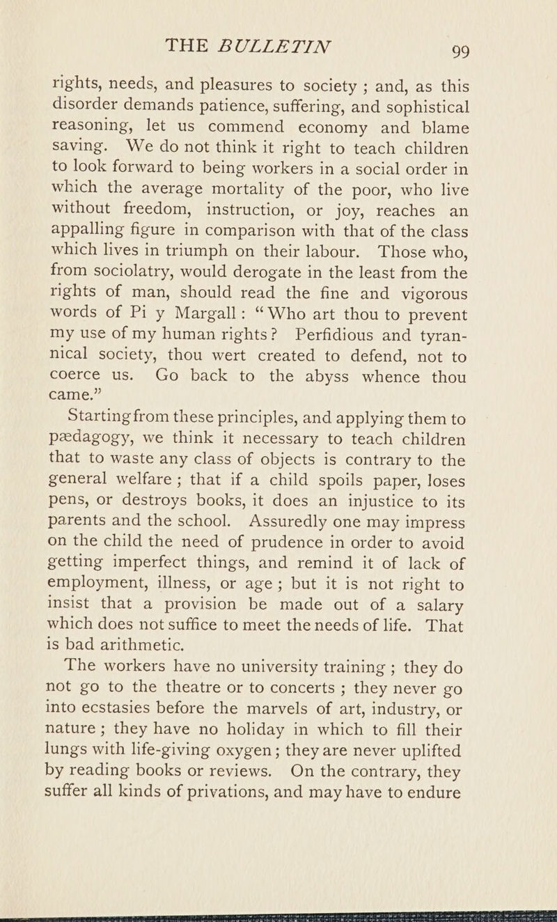 rights, needs, and pleasures to society ; and, as this disorder demands patience, suffering, and sophistical reasoning, let us commend economy and blame saving. We do not think it right to teach children to look forward to being workers in a social order in which the average mortality of the poor, who live without freedom, instruction, or joy, reaches an appalling figure in comparison with that of the class which lives in triumph on their labour. Those who, from sociolatry, would derogate in the least from the rights of man, should read the fine and vigorous words of Pi y Margall: “Who art thou to prevent my use of my human rights? Perfidious and tyran- nical society, thou wert created to defend, not to coerce us. Go back to the abyss whence thou came.” Starting from these principles, and applying them to pedagogy, we think it necessary to teach children that to waste any class of objects is contrary to the general welfare ; that if a child spoils paper, loses pens, or destroys books, it does an injustice to its parents and the school. Assuredly one may impress on the child the need of prudence in order to avoid getting imperfect things, and remind it of lack of employment, illness, or age; but it is not right to insist that a provision be made out of a salary which does not suffice to meet the needs of life. That is bad arithmetic. The workers have no university training ; they do not go to the theatre or to concerts ; they never go into ecstasies before the marvels of art, industry, or nature ; they have no holiday in which to fill their lungs with life-giving oxygen; they are never uplifted by reading books or reviews. On the contrary, they suffer all kinds of privations, and may have to endure