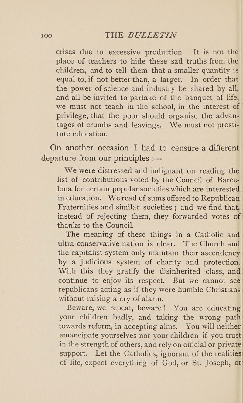 crises due to excessive production. It is not the place of teachers to hide these sad truths from the children, and to tell them that a smaller quantity is equal to, if not better than, a larger. In order that the power of science and industry be shared by all, and all be invited to partake of the banquet of life, we must not teach in the school, in the interest of — privilege, that the poor should organise the advan- tages of crumbs and leavings. We must not prosti- tute education. On another occasion I had to censure a different departure from our principles :— We were distressed and indignant on reading the list of contributions voted by the Council of Barce- lona for certain popular societies which are interested in education. Weread of sums offered to Republican Fraternities and similar societies ; and we find that, | instead of rejecting them, they forwarded votes of. thanks to the Council. The meaning of these things in a Catholic and. ultra-conservative nation is clear. The Church and the capitalist system only maintain their ascendency » by a judicious system of charity and protection.. With this they gratify the disinherited class, and continue to enjoy its respect. But we cannot see: republicans acting as if they were humble Christians} without raising a cry of alarm. Beware, we repeat, beware! You are educating your children badly, and taking the wrong path towards reform, in accepting alms. You will neither. emancipate yourselves nor your children if you trust in the strength of others, and rely on official or private: support. Let the Catholics, ignorant of the realities: of life, expect everything of God, or St. Joseph, or’