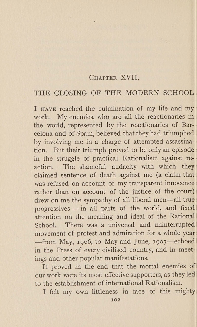 THE CLOSING OF THE MODERN SCHOOL I HAVE reached the culmination of my life and my work. My enemies, who are all the reactionaries in the world, represented by the reactionaries of Bar- celona and of Spain, believed that they had triumphed | by involving me in a charge of attempted assassina- . tion. But their triumph proved to be only an episode : in the struggle of practical Rationalism against re-. action. The shameful audacity with which they: claimed sentence of death against me (a claim that was refused on account of my transparent innocence | rather than on account of the justice of the court). drew on me the sympathy of all liberal men—all true’ progressives — in all parts of the world, and fixed! attention on the meaning and ideal of the Rational! School. There was a universal and uninterrupted | movement of protest and admiration for a whole year —from May, 1906, to May and June, 1907—echoed | in the Press of every civilised country, and in meet-. ings and other popular manifestations. It proved in the end that the mortal enemies of our work were its most effective supporters, as they led to the establishment of international Rationalism. I felt my own littleness in face of this mighty,