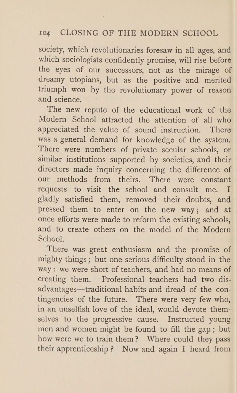 society, which revolutionaries foresaw in all ages, and which sociologists confidently promise, will rise before the eyes of our successors, not as the mirage of dreamy utopians, but as the positive and merited triumph won by the revolutionary power of reason and science. The new repute of the educational work of the Modern School attracted the attention of all who appreciated the value of sound instruction. There was a general demand for knowledge of the system. There were numbers of private secular schools, or similar institutions supported by societies, and their directors made inquiry concerning the difference of our methods from theirs. There were constant requests to visit the school and consult me. I gladly satisfied them, removed their doubts, and pressed them to enter on the new way; and at once efforts were made to reform the existing schools, and to create others on the model of the Modern School. There was great enthusiasm and the promise of mighty things; but one serious difficulty stood in the way: we were short of teachers, and had no means of creating them. Professional teachers had two dis- advantages—traditional habits and dread of the con- tingencies of the future. There were very few who, in an unselfish love of the ideal, would devote them- selves to the progressive cause. Instructed young men and women might be found to fill the gap; but how were we to train them? Where could they pass their apprenticeship ? Now and again I heard from