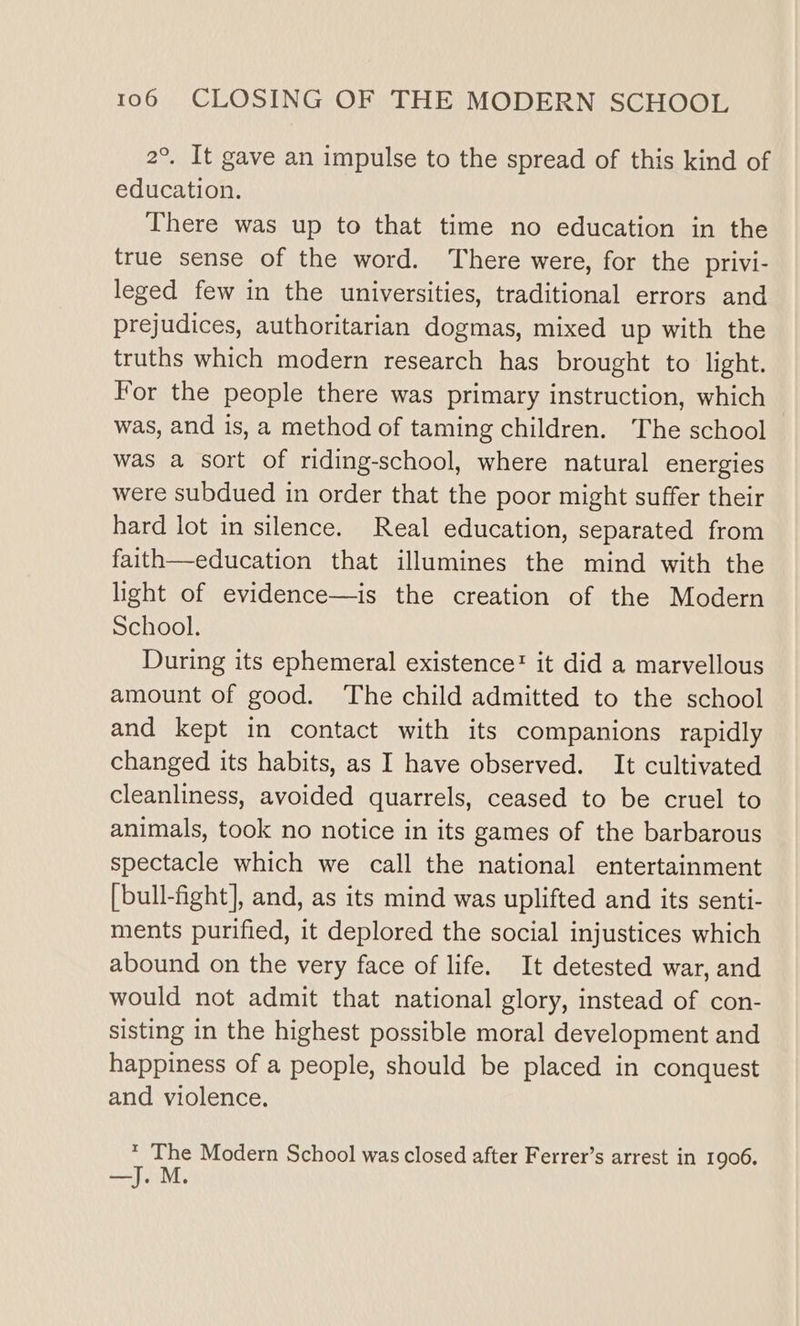 2°. It gave an impulse to the spread of this kind of education. There was up to that time no education in the true sense of the word. There were, for the privi- leged few in the universities, traditional errors and prejudices, authoritarian dogmas, mixed up with the truths which modern research has brought to light. For the people there was primary instruction, which was, and is, a method of taming children. The school was a sort of riding-school, where natural energies were subdued in order that the poor might suffer their hard lot in silence. Real education, separated from faith—education that illumines the mind with the light of evidence—is the creation of the Modern School. During its ephemeral existence! it did a marvellous amount of good. The child admitted to the school and kept in contact with its companions rapidly changed its habits, as I have observed. It cultivated cleanliness, avoided quarrels, ceased to be cruel to animals, took no notice in its games of the barbarous spectacle which we call the national entertainment [bull-fight], and, as its mind was uplifted and its senti- ments purified, it deplored the social injustices which abound on the very face of life. It detested war, and would not admit that national glory, instead of con- sisting in the highest possible moral development and happiness of a people, should be placed in conquest and violence. * The Modern School was closed after Ferrer’s arrest in 1906. M.