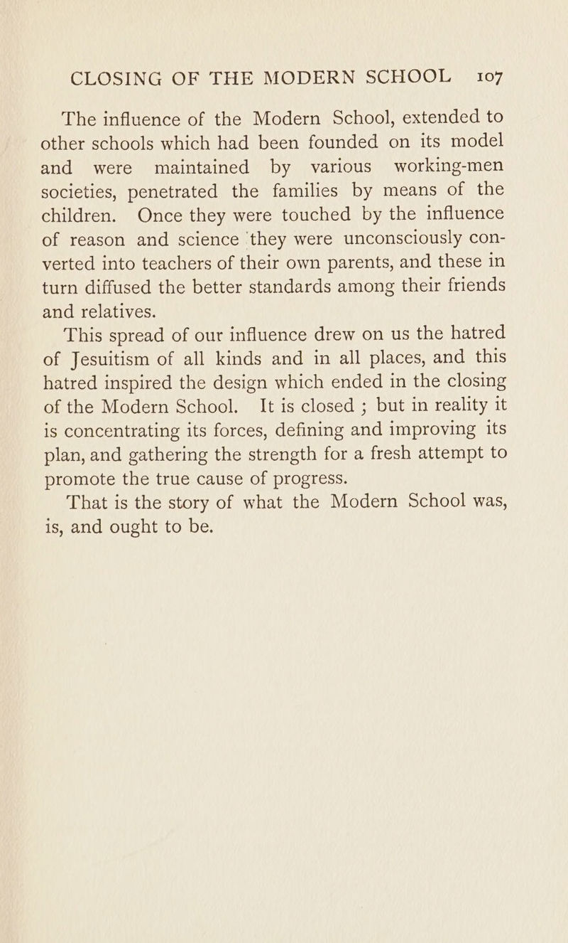 The influence of the Modern School, extended to other schools which had been founded on its model and were maintained by various working-men societies, penetrated the families by means of the children. Once they were touched by the influence of reason and science they were unconsciously con- verted into teachers of their own parents, and these in turn diffused the better standards among their friends and relatives. This spread of our influence drew on us the hatred of Jesuitism of all kinds and in all places, and this hatred inspired the design which ended in the closing of the Modern School. It is closed ; but in reality it is concentrating its forces, defining and improving its plan, and gathering the strength for a fresh attempt to promote the true cause of progress. That is the story of what the Modern School was, is, and ought to be.