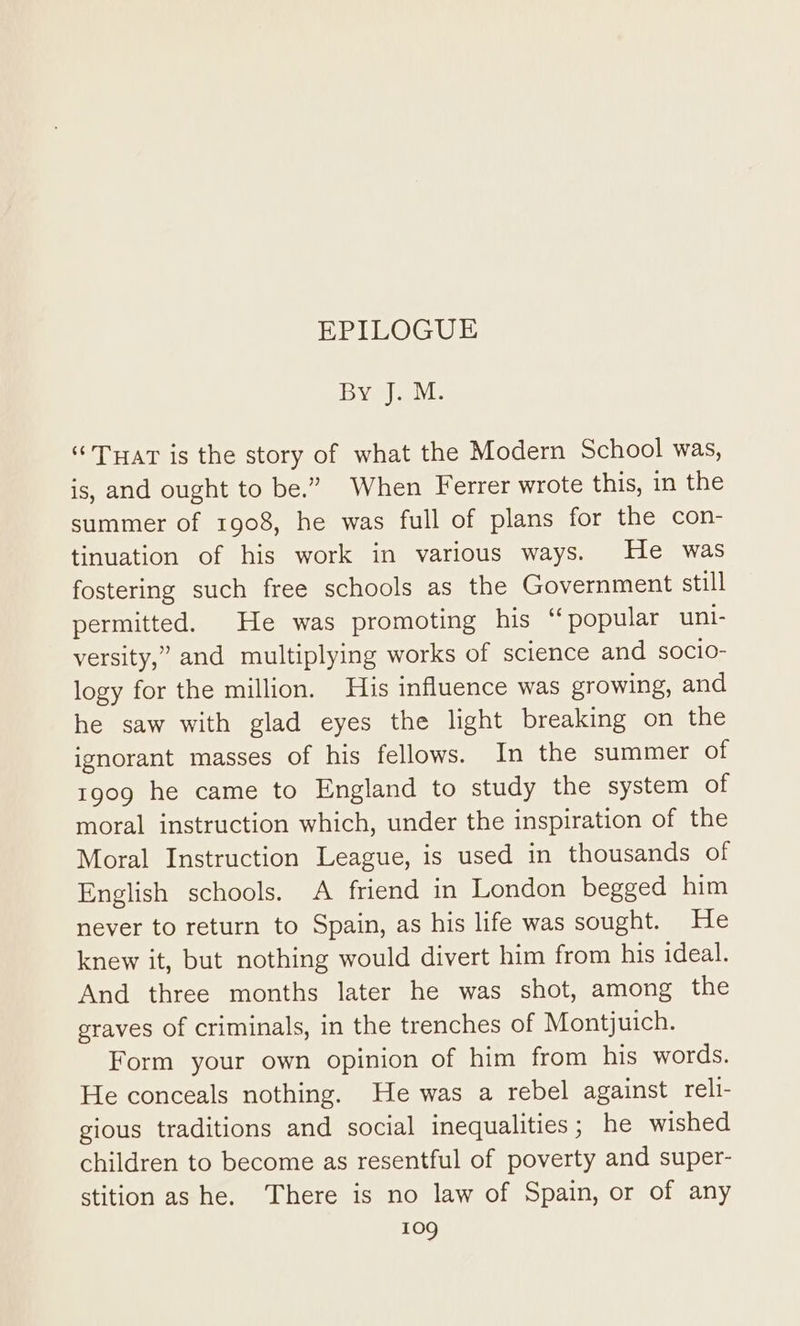 By J. M. “THat is the story of what the Modern School was, is, and ought to be.” When Ferrer wrote this, in the summer of 1908, he was full of plans for the con- tinuation of his work in various ways. He was fostering such free schools as the Government still permitted. He was promoting his “ popular uni- versity,” and multiplying works of science and socio- logy for the million. His influence was growing, and he saw with glad eyes the light breaking on the ignorant masses of his fellows. In the summer of 1909 he came to England to study the system of moral instruction which, under the inspiration of the Moral Instruction League, is used in thousands of English schools. A friend in London begged him never to return to Spain, as his life was sought. He knew it, but nothing would divert him from his ideal. And three months later he was shot, among the graves of criminals, in the trenches of Montjuich. Form your own opinion of him from his words. He conceals nothing. He was a rebel against reli- gious traditions and social inequalities; he wished children to become as resentful of poverty and super- stition as he. There is no law of Spain, or of any