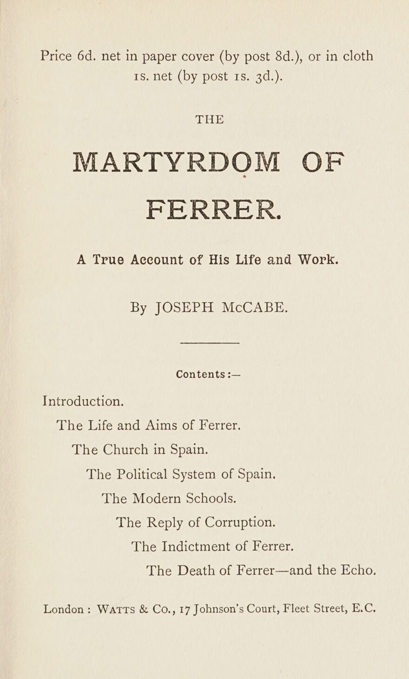 rs. net (by post 1s. 3d.). THE MARTYRDOM OF FERRER. A True Account of His Life and Work. By JOSEPH McCABE. Contents :— Introduction. The Life and Aims of Ferrer. The Church in Spain. The Political System of Spain. The Modern Schools. The Reply of Corruption. The Indictment of Ferrer. The Death of Ferrer—and the Echo. London: WATTS &amp; Co., 17 Johnson’s Court, Fleet Street, E.C.