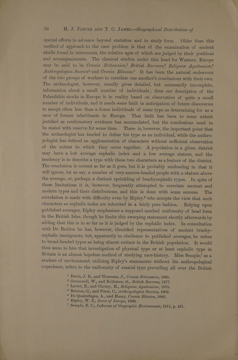 special efforts to advance beyond statisties and to study form. Older than this method of approach to the race problem is that of the examination of ancient skulls found in interments, the relative ages of which are judged by their positions and accompaniments. The classical studies under this head for Western Europe may be said to be Crania Britannica, British Barrows? Reliquie Aquitanice,3 Anthropologica Suecicat and Crania Ethnica.® It has been the natural endeavour of the two groups of workers to correlate one another’s conclusions with their own. The archeologist, however, usually gives detailed, but necessarily incomplete, information about a small number of individuals; thus our description of the Paleolithic stocks in Europe is in reality based on observation of quite a small number of individuals, and it needs some faith in anticipation of future discoveries to accept often less than a dozen individuals of some type as determining for us a race of former inhabitants in Europe. That faith has been to some extent justified as confirmatory evidence has accumulated, but the conclusions need to be stated with reserve for some time. There is, however, the important point that the archeologist has tended to define his type as an individual, while the anthro- pologist has defined an agglomeration of characters without sufficient observation of the extent to which they occur together. A population in a given district may have a low average cephalic index and a low average stature, and the tendency is to describe a type with these two characters as a feature of the district. The conclusion is correct as far as it goes, but it is probably misleading in that it will ignore, let us say, a number of very narrow-headed people with a stature above the average, or, perhaps, a distinct sprinkling of brachycephalic types. In spite of these limitations it is, however, frequently attempted to correlate ancient and modern types and their distributions, and this is done with some success. The correlation is made with difficulty even by Ripley,® who accepts the view that such characters as cephalic index are inherited in a fairly pure fashion. Relying upon published averages, Ripley emphasizes a supposed marked uniformity of head form in the British Isles, though he limits this sweeping statement shortly afterwards by adding that this is in so far as it is judged by the cephalic index. In consultation with Dr. Beddoe he has, however, identified representatives of ancient brachy- cephalic immigrants, but, apparently in obedience to published averages, he refers to broad-headed types as being almost extinct in the British population. It would thus seem to him that investigation of physical type or at least cephalic type in Britain is an almost hopeless method of studying race-history. Miss Semple,’ as a student of environment, utilizing Ripley’s statements without his anthropological experience, refers to the uniformity of cranial type prevailing all over the British Davis, J. B., and Thurnam, J., Crania Britannica, 1865. Greenwell, W., and Rolleston, G., British Barrows, 1877. Lartet, E., and Christy, H., Reliquiae Aquitanicae, 1875. Retzius, G., and Fiirst, C., Anthropologica Suecica, 1902. ° De Quatrefages, A., and Hamy, Crania Hthnica, 1882. ° Ripley, W. Z., Races of Europe, 1899.  Semple, E. C., Influence of Geographic Environment, 1911, p. 421. 1 2 3 4
