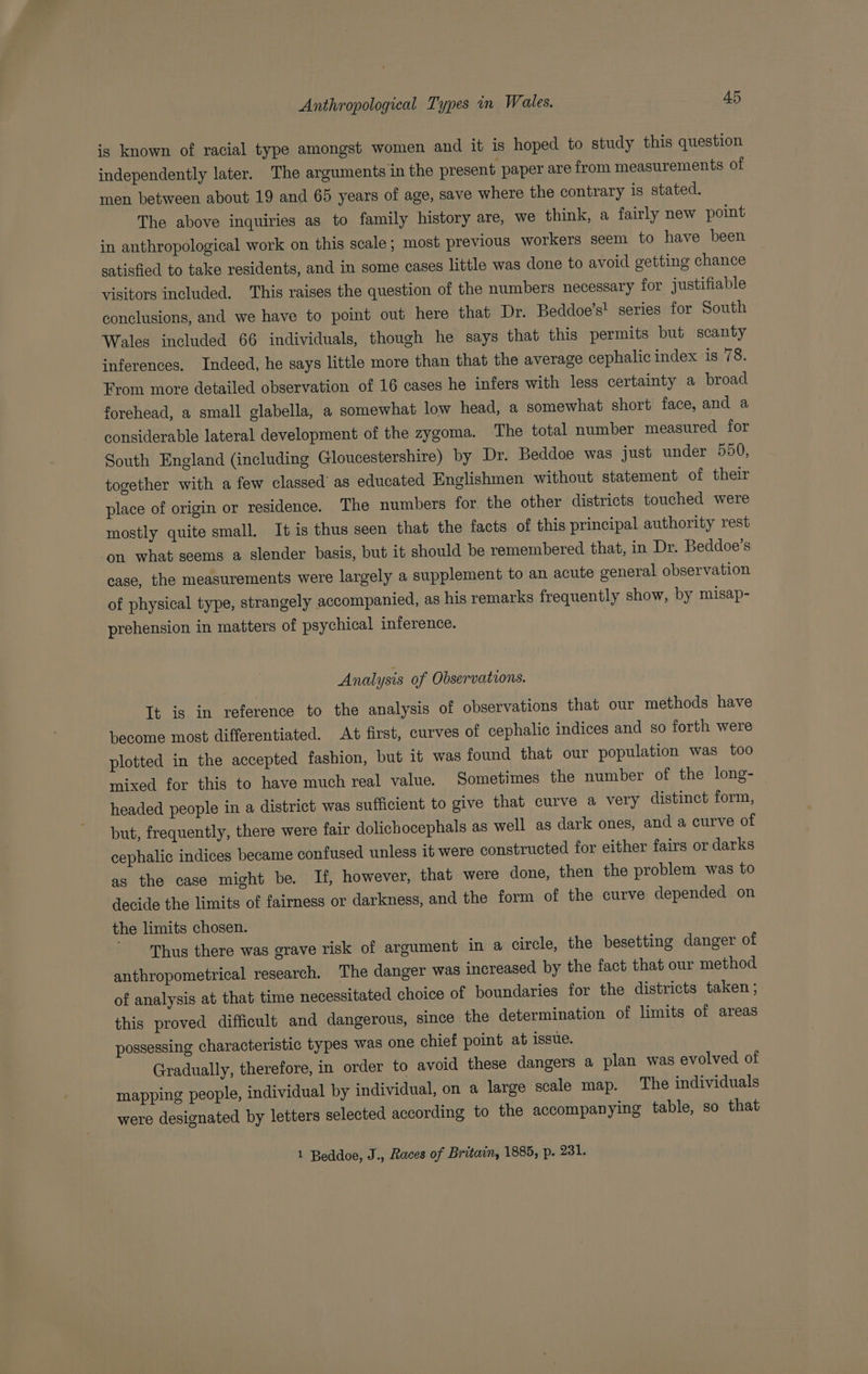 is known of racial type amongst women and it is hoped to study this question independently later. The arguments in the present paper are from measurements of men between about 19 and 65 years of age, save where the contrary is stated. The above inquiries as to family history are, we think, a fairly new point in anthropological work on this scale; most previous workers seem to have been satisfied to take residents, and in some cases little was done to avoid getting chance visitors included. This raises the question of the numbers necessary for justifiable conclusions, and we have to point out here that Dr. Beddoe’s! series for South Wales included 66 individuals, though he says that this permits but scanty inferences, Indeed, he says little more than that the average cephalic index is 78. From more detailed observation of 16 cases he infers with less certainty a broad forehead, a small glabella, a somewhat low head, a somewhat short face, and a considerable lateral development of the zygoma. The total number measured for South England (including Gloucestershire) by Dr. Beddoe was just under 550, together with a few classed’ as educated Englishmen without statement of their place of origin or residence. The numbers for, the other districts touched were mostly quite small. It is thus seen that the facts of this principal authority rest ‘on what seems a slender basis, but it should be remembered that, in Dr. Beddoe’s case, the measurements were largely a supplement to an acute general observation of physical type, strangely accompanied, as his remarks frequently show, by misap- prehension in matters of psychical inference. Analysis of Observations. It is in reference to the analysis of observations that our methods have become most differentiated. At first, curves of cephalic indices and so forth were plotted in the accepted fashion, but it was found that our population was too mixed for this to have much real value. Sometimes the number of the long- — headed people in a district was sufficient to give that curve a very distinct form, but, frequently, there were fair dolichocephals as well as dark ones, and a curve of cephalic indices became confused unless it were constructed for either fairs or darks as the case might be. If, however, that were done, then the problem was to decide the limits of fairness or darkness, and the form of the curve depended on the limits chosen. Thus there was grave risk of argument in a circle, the besetting danger of anthropometrical research. The danger was increased by the fact that our method of analysis at that time necessitated choice of boundaries for the districts taken ; this proved difficult and dangerous, since the determination of limits of areas possessing characteristic types was one chief point at issue. Gradually, therefore, in order to avoid these dangers a plan was evolved of mapping people, individual by individual, on a large scale map. The individuals were designated by letters selected according to the accompanying table, so that 1 Beddoe, J., Races of Britain, 1885, p. ok
