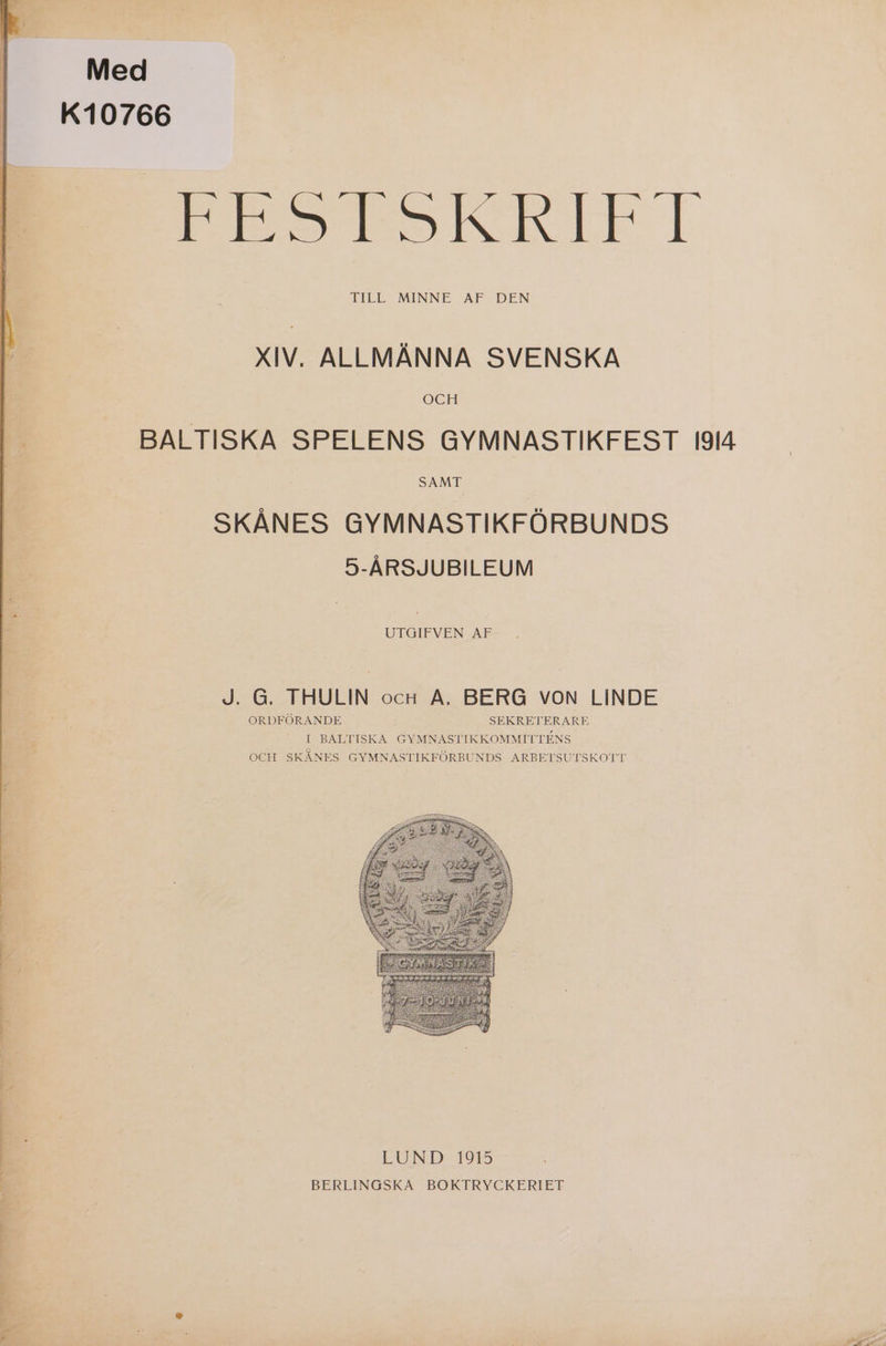 Med K10766 RE STSKRITT TILL MINNE AF DEN XIV. ALLMÄNNA SVENSKA OCH BALTISKA SPELENS GYMNASTIKFEST 1I914 SAMT SKÅNES GYMNASTIKFÖRBUNDS 5-ÅRSJUBILEUM UTGIFVEN AF J. G. THULIN ocH A. BERG VON LINDE ORDFÖRANDE SEKRETERARE [ BALTISKA GYMNASTIKKOMMITTENS OCH SKÅNES GYMNASTIKFÖRBUNDS ARBETSUTSKOTT